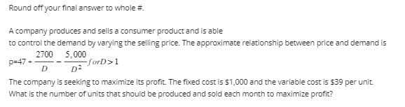 Round off your final answer to whole #.
A company produces and sells a consumer product and is able
to control the demand by varying the selling price. The approximate relationship between price and demand is
2700
5,000
p=47+
-forD>1
D
D²
The company is seeking to maximize its profit. The fixed cost is $1,000 and the variable cost is $39 per unit.
What is the number of units that should be produced and sold each month to maximize profit?