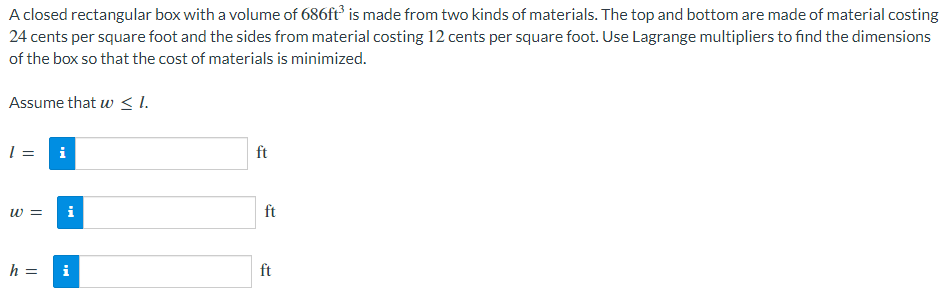 A closed rectangular box with a volume of 686ft³ is made from two kinds of materials. The top and bottom are made of material costing
24 cents per square foot and the sides from material costing 12 cents per square foot. Use Lagrange multipliers to find the dimensions
of the box so that the cost of materials is minimized.
Assume that w ≤l.
1 =
W =
h =
i
Mi
i
ft
ft
ft