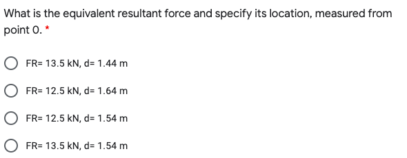 What is the equivalent resultant force and specify its location, measured from
point 0. *
FR= 13.5 kN, d= 1.44 m
O FR= 12.5 kN, d= 1.64 m
O FR= 12.5 kN, d= 1.54 m
FR= 13.5 kN, d= 1.54 m
