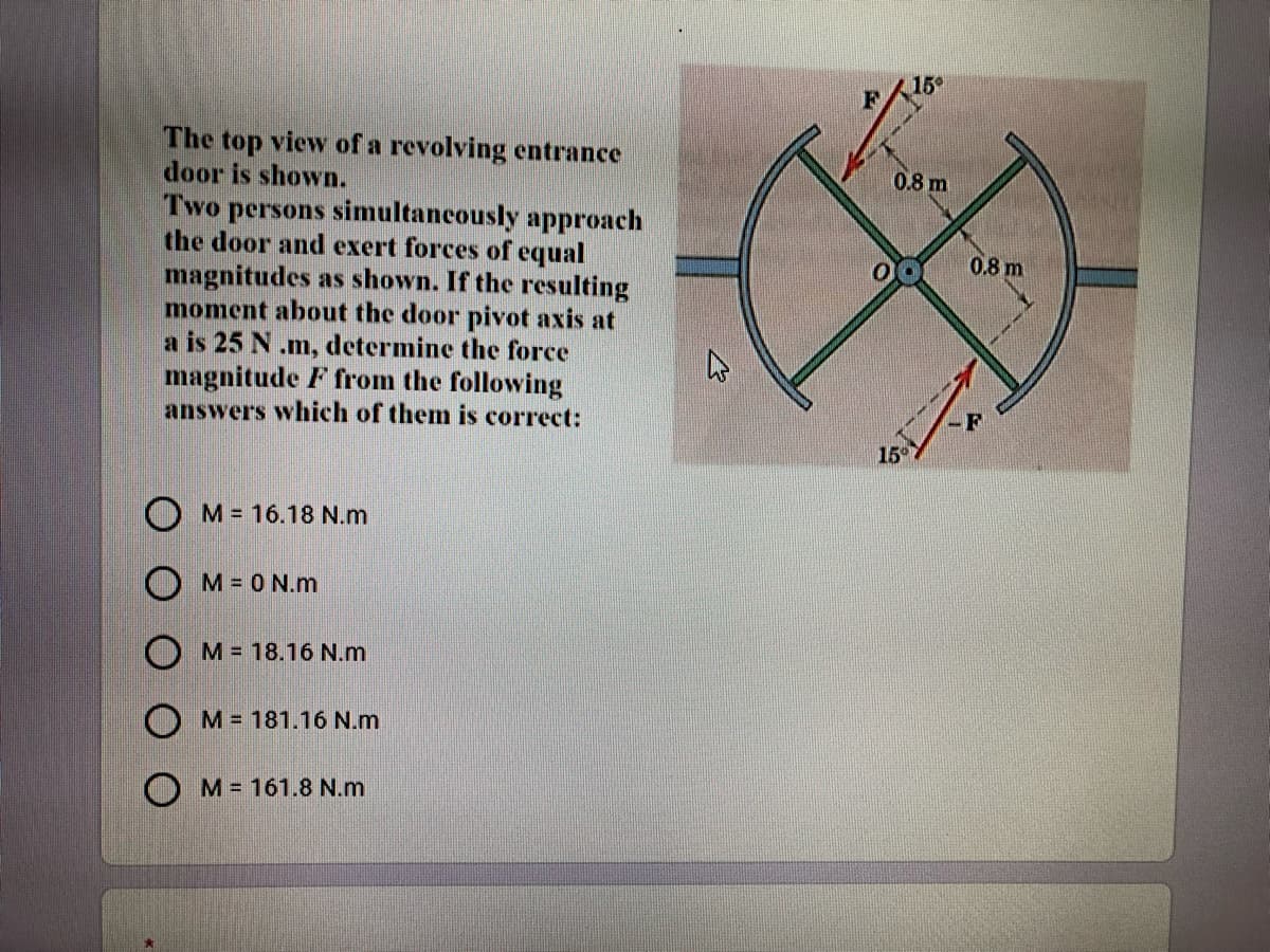 The top viewv of a revolving entrance
door is shown.
0.8 m
Two persons simultancously approach
the door and exert forces of equal
magnitudes as shown. If the resulting
moment about the door pivot axis at
a is 25 N .m, determine the force
magnitude F from the following
answers which of them is correct:
0.8 m
15°
O M= 16.18 N.m
O M= 0 N.m
O M= 18.16 N.m
M = 181.16 N.m
O M= 161.8 N.m
