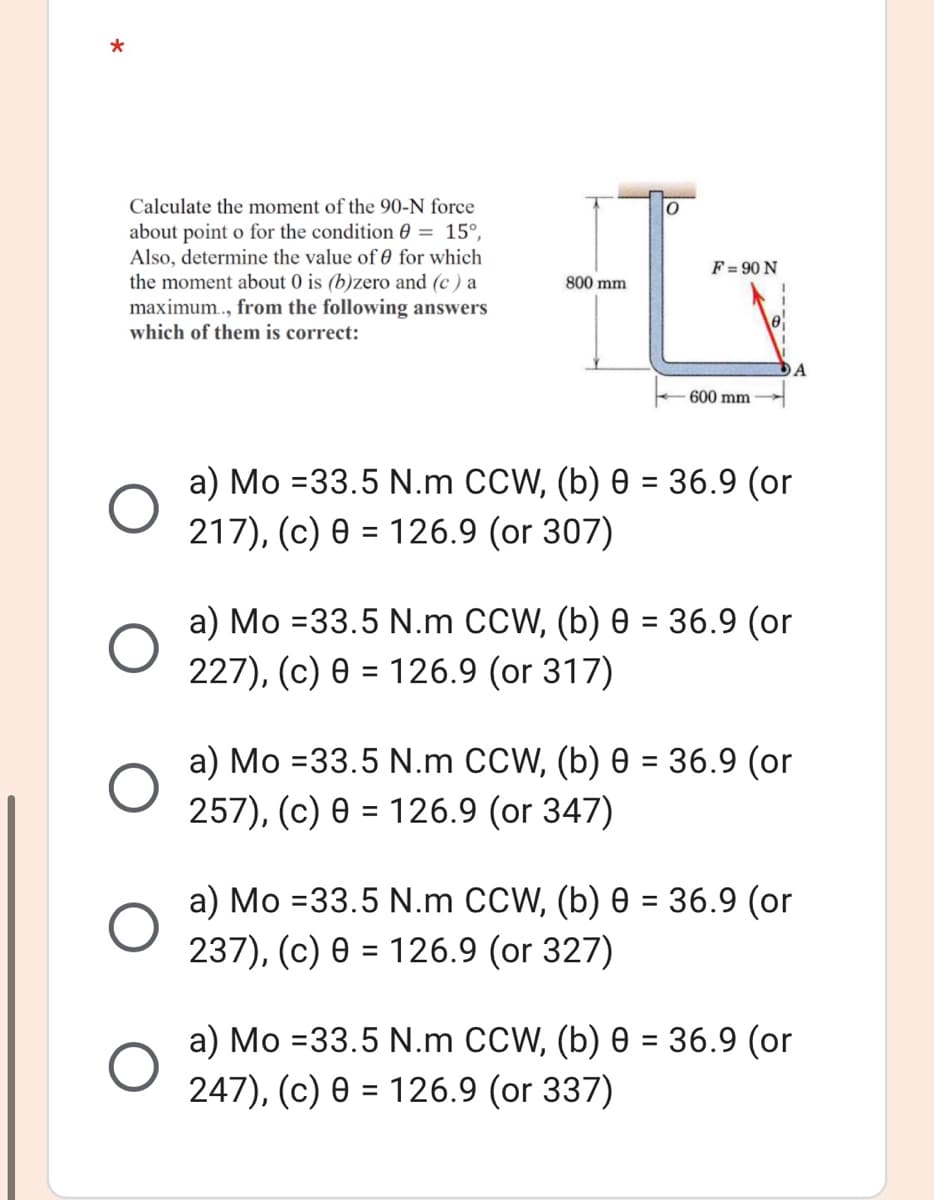 Calculate the moment of the 90-N force
about point o for the condition 0 = 15°,
Also, determine the value of 0 for which
the moment about 0 is (b)zero and (c ) a
maximum., from the following answers
which of them is correct:
F = 90 N
800 mm
600 mm
%3D
217), (c) 0 = 126.9 (or 307)
%3D
a) Mo =33.5 N.m CCW, (b) 0 = 36.9 (or
227), (c) 0 = 126.9 (or 317)
%3D
%3D
257), (c) 0 = 126.9 (or 347)
%3D
a) Mo =33.5 N.m CCW, (b) 0 = 36.9 (or
237), (c) 0 = 126.9 (or 327)
%D
а) Мо %333.5 N.m CCW, (b) ө - 36.9 (or
247), (c) 0 = 126.9 (or 337)
