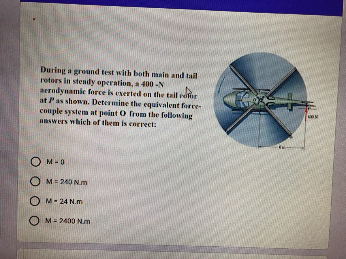 During a ground test with both main and tail
rotors in steady operation, a 400-N
aerodynamic force is exerted on the tail rdtor
at Pas shown. Determine the equivalent force-
couple system at point O from the following
answers which of them is correct:
400 N
O M= 0
O M = 240 N.m
OM= 24 N.m
O M = 2400 N.m
