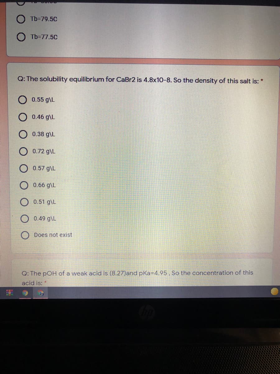 Tb=79.5C
Tb=77.5C
Q: The solubility equilibrium for CaBr2 is 4.8x10-8. So the density of this salt is: *
0.55 g\L
0.46 g\L
0.38 g\L
0.72 g\L
0.57 g\L
O 0.66 g\L
O 0.51 g\L
O 0.49 g\L
Does not exist
Q: The pOH of a weak acid is (8.27)and pKa=4.95 , So the concentration of this
acid is:
