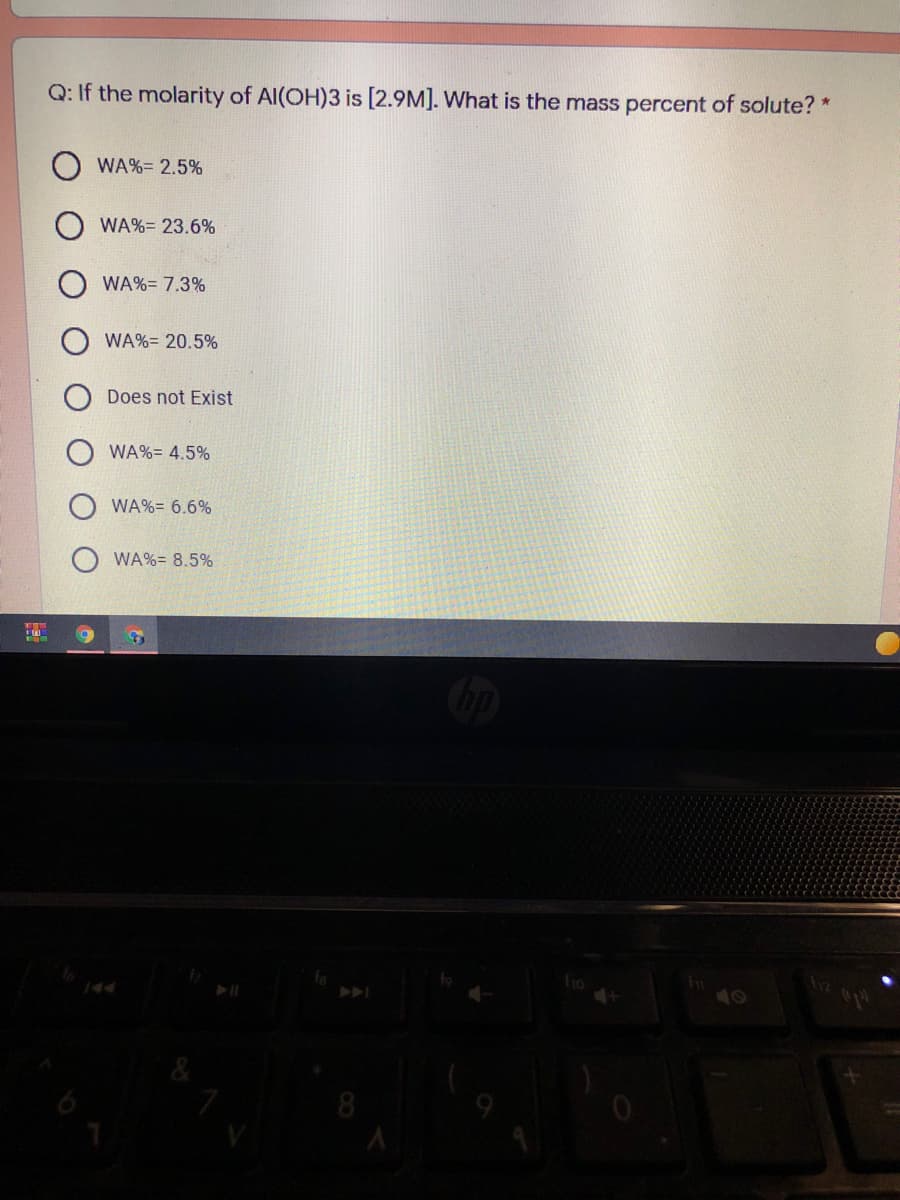 Q: If the molarity of Al(OH)3 is [2.9M]. What is the mass percent of solute? *
WA%= 2.5%
WA%= 23.6%
WA%= 7.3%
WA%= 20.5%
Does not Exist
WA%= 4.5%
WA%= 6.6%
WA%= 8.5%
40
8
