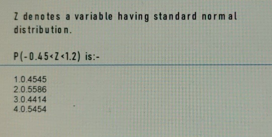 Z denotes a variable having standard normal
distribution.
P(-0.45<Z<1.2) is:-
1.0.4545
2.0.5586
3.0.4414
4.0.5454