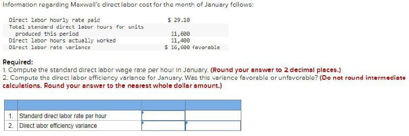 Information regarding Maxwell's direct labor cost for the month of January follows:
Direct labor hourly rate paid
Total standard direct labor hours for units
produced this period
Direct labor hours actually worked
Direct labor rate variance
Required:
$ 29.10
11,600
11,400
$ 16,600 favorable
1. Compute the standard direct labor wage rate per hour in January. (Round your answer to 2 decimal places.)
2. Compute the direct labor efficiency variance for January. Was this variance favorable or unfavorable? (Do not round intermediate
calculations. Round your answer to the nearest whole dollar amount.)
1. Standard direct labor rate per hour
2. Direct labor efficiency variance