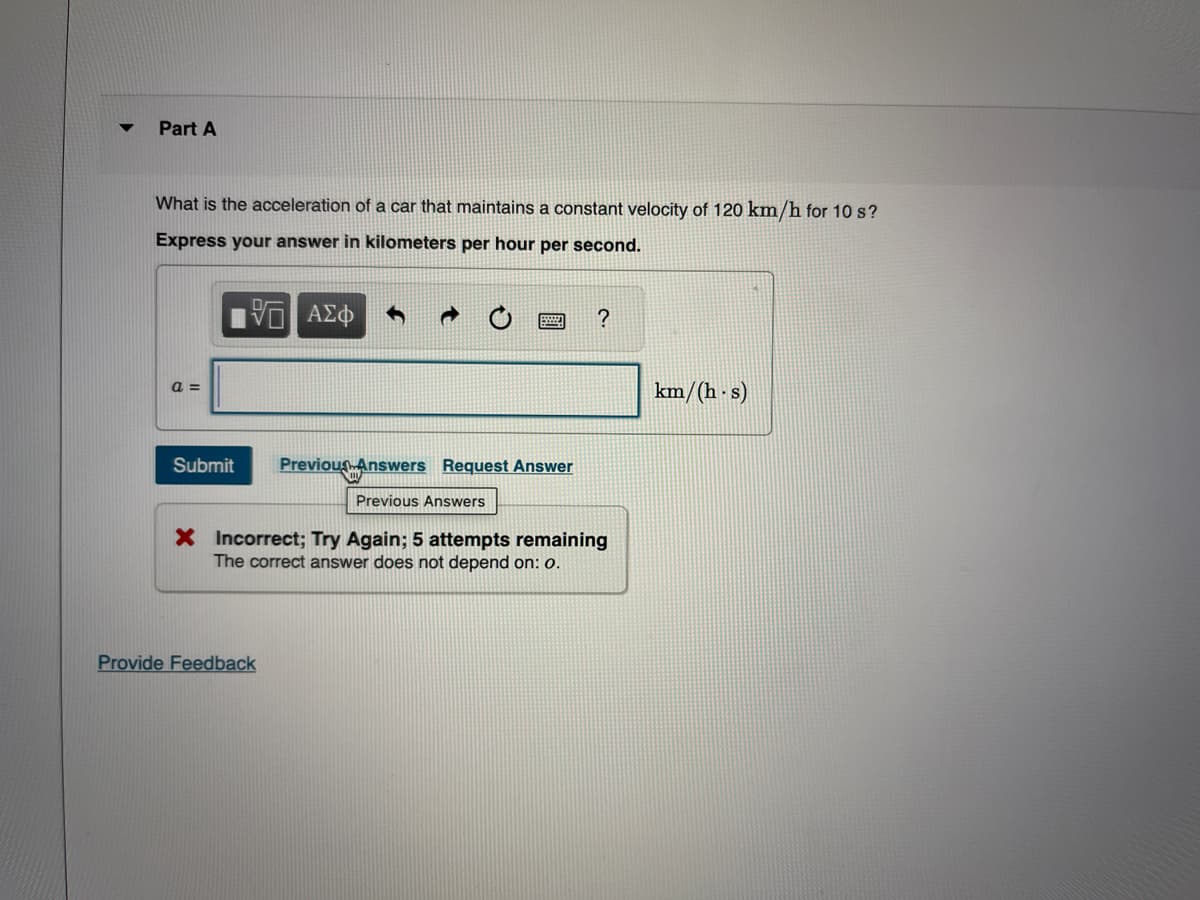 ▼
Part A
What is the acceleration of a car that maintains a constant velocity of 120 km/h for 10 s?
Express your answer in kilometers per hour per second.
5 ΑΣΦ
a =
Submit
Previous Answers Request Answer
Previous Answers
Provide Feedback
?
X Incorrect; Try Again; 5 attempts remaining
The correct answer does not depend on: 0.
km/(h·s)