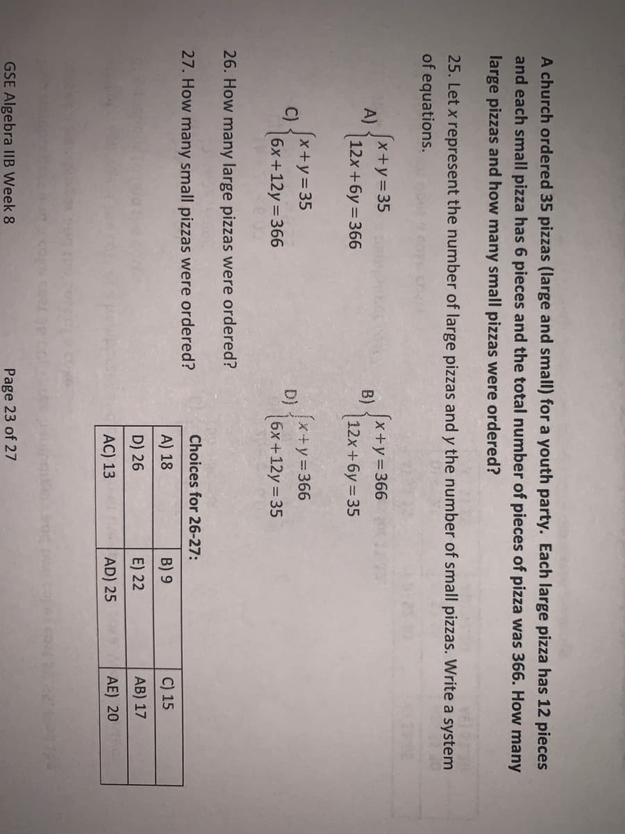 A church ordered 35 pizzas (large and small) for a youth party. Each large pizza has 12 pieces
and each small pizza has 6 pieces and the total number of pieces of pizza was 366. How many
large pizzas and how many small pizzas were ordered?
25. Let x represent the number of large pizzas and y the number of small pizzas. Write a system
of equations.
A)
C)
x+y=35
12x+6y=366
[x+y = 35
6x+12y=366
26. How many large pizzas were ordered?
27. How many small pizzas were ordered?
GSE Algebra IIB Week 8
B)
x+y=366
12x+6y=35
(x+y=366
6x+12y = 35
Choices for 26-27:
A) 18
D) 26
AC) 13
Page 23 of 27
B) 9
E) 22
AD) 25
C) 15
AB) 17
AE) 20