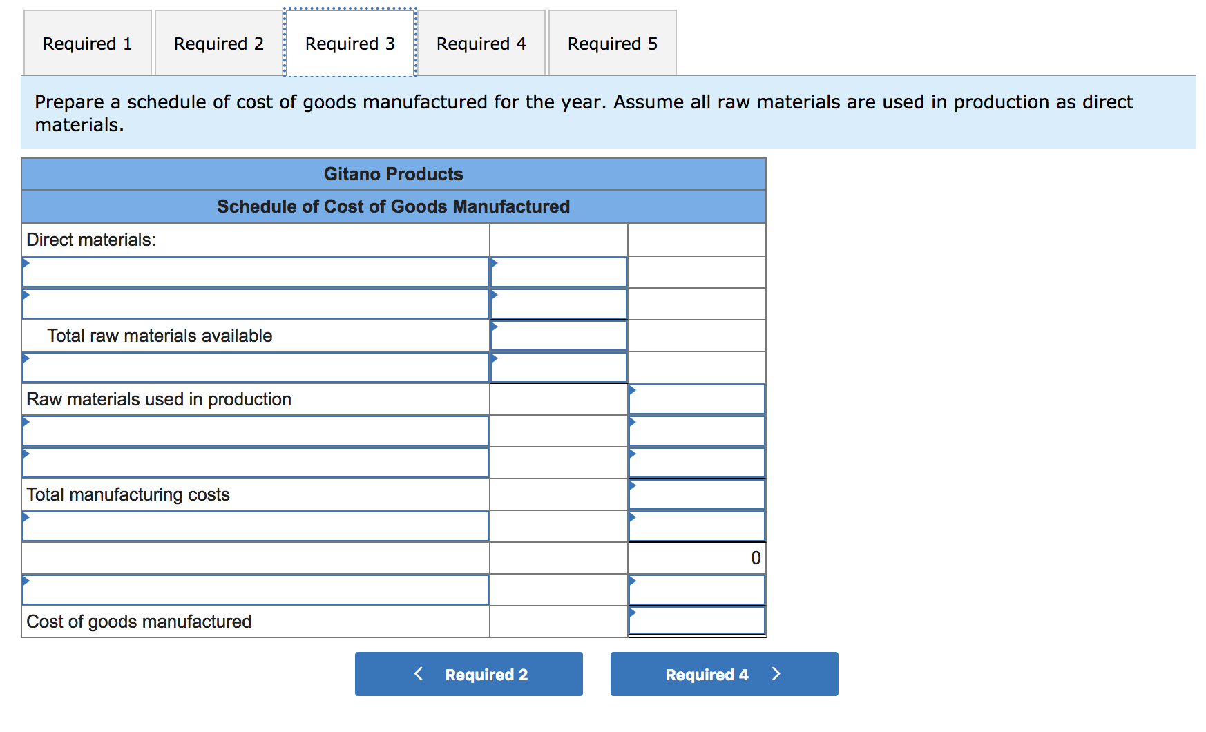 Required 2
Required 1
Required 3
Required 4
Required 5
Prepare a schedule of cost of goods manufactured for the year. Assume all raw materials are used in production as direct
materials.
Gitano Products
Schedule of Cost of Goods Manufactured
Direct materials:
Total raw materials available
Raw materials used in production
Total manufacturing costs
Cost of goods manufactured
Required 2
Required 4
