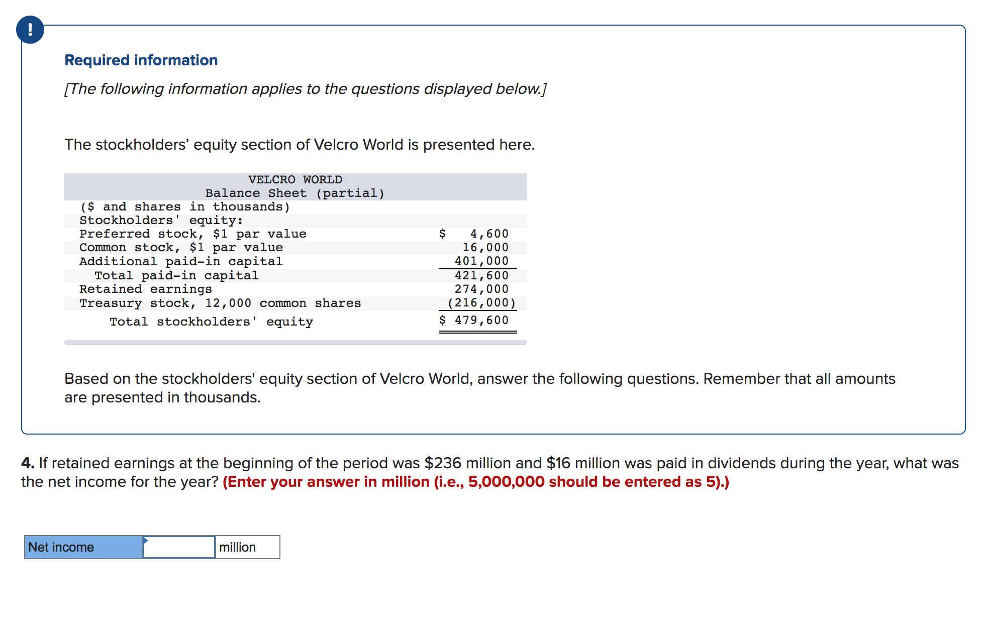 Required information
[The following information applies to the questions displayed below.]
The stockholders' equity section of Velcro World is presented here.
VELCRO WORLD
Balance Sheet (partial)
($ and shares in thousands)
Stockholders' equity:
Preferred stock, $1 par value
Common stock, $1 par value
Additional paid-in capital
Total paid-in capital
Retained earnings
Treasury stock, 12,000 common shares
Total stockholders' equity
$
4,600
16,000
401,000
421,600
274,000
(216,000)
$ 479,600
Based on the stockholders' equity section of Velcro World, answer the following questions. Remember that all amounts
are presented in thousands.
4. If retained earnings at the beginning of the period was $236 million and $16 million was paid in dividends during the year, what was
the net income for the year? (Enter your answer in million (i.e., 5,000,000 should be entered as 5).)
Net income
million
