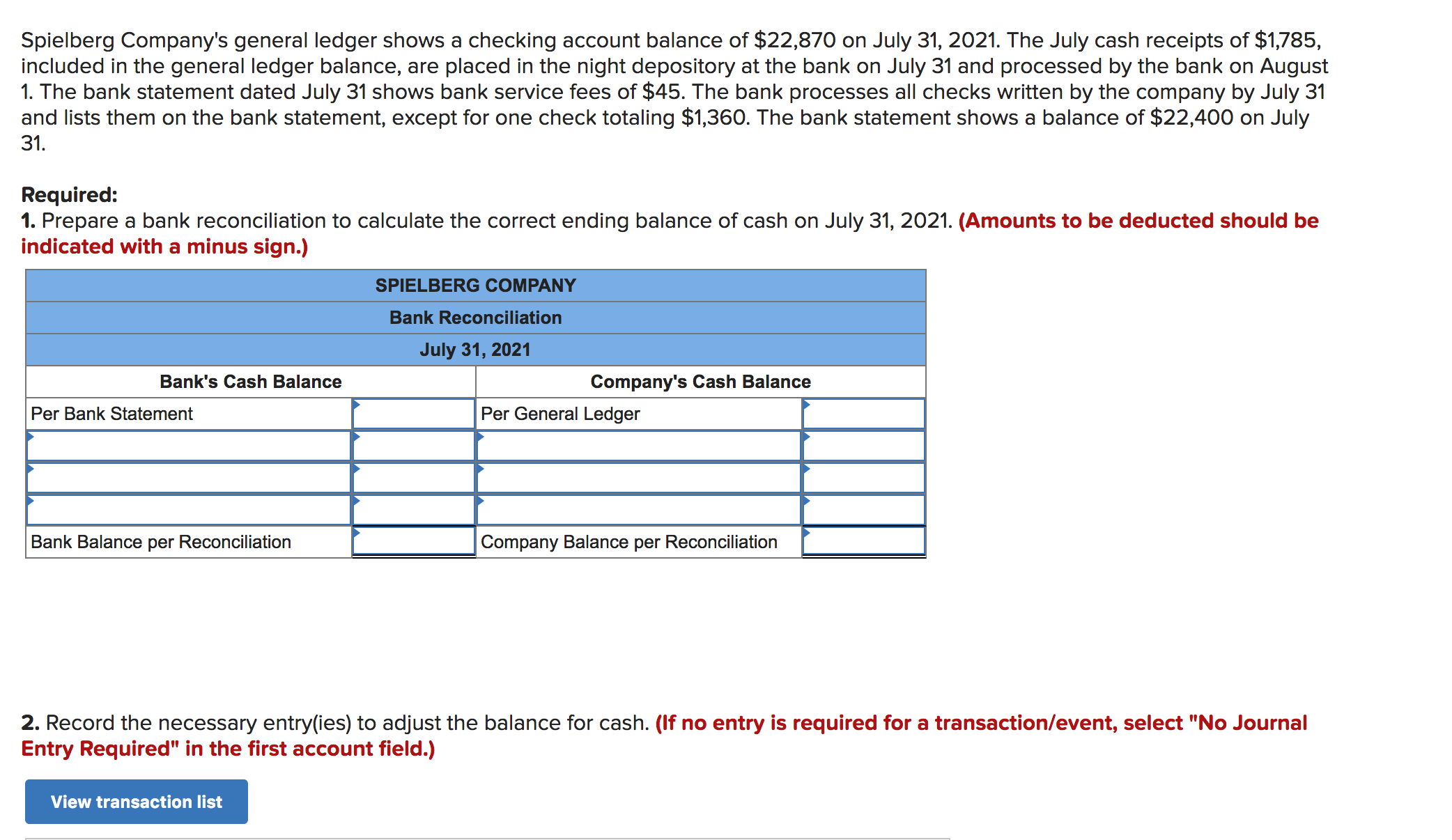 Spielberg Company's general ledger shows a checking account balance of $22,870 on
included in the general ledger balance, are placed in the night depository at the bank on
1. The bank statement dated July 31 shows bank service fees of $45. The bank processes all checks written by the company by July 31
and lists them on the bank statement, except for one check totaling $1,360. The bank statement shows a balance of $22,400 on July
July 31, 2021. The July cash receipts of $1,785,
July 31 and processed by the bank on August
31.
Required:
1. Prepare a bank reconciliation to calculate the correct ending balance of cash on July 31, 2021. (Amounts to be deducted should be
indicated with a minus sign.)
SPIELBERG COMPANY
Bank Reconciliation
July 31, 2021
Bank's Cash Balance
Company's Cash Balance
Per General Ledger
Per Bank Statement
Bank Balance per Reconciliation
Company Balance per Reconciliation
2. Record the necessary entry(ies) to adjust the balance for cash. (If no entry is required for a transaction/event, select "No Journal
Entry Required" in the first account field.)
View transaction list
