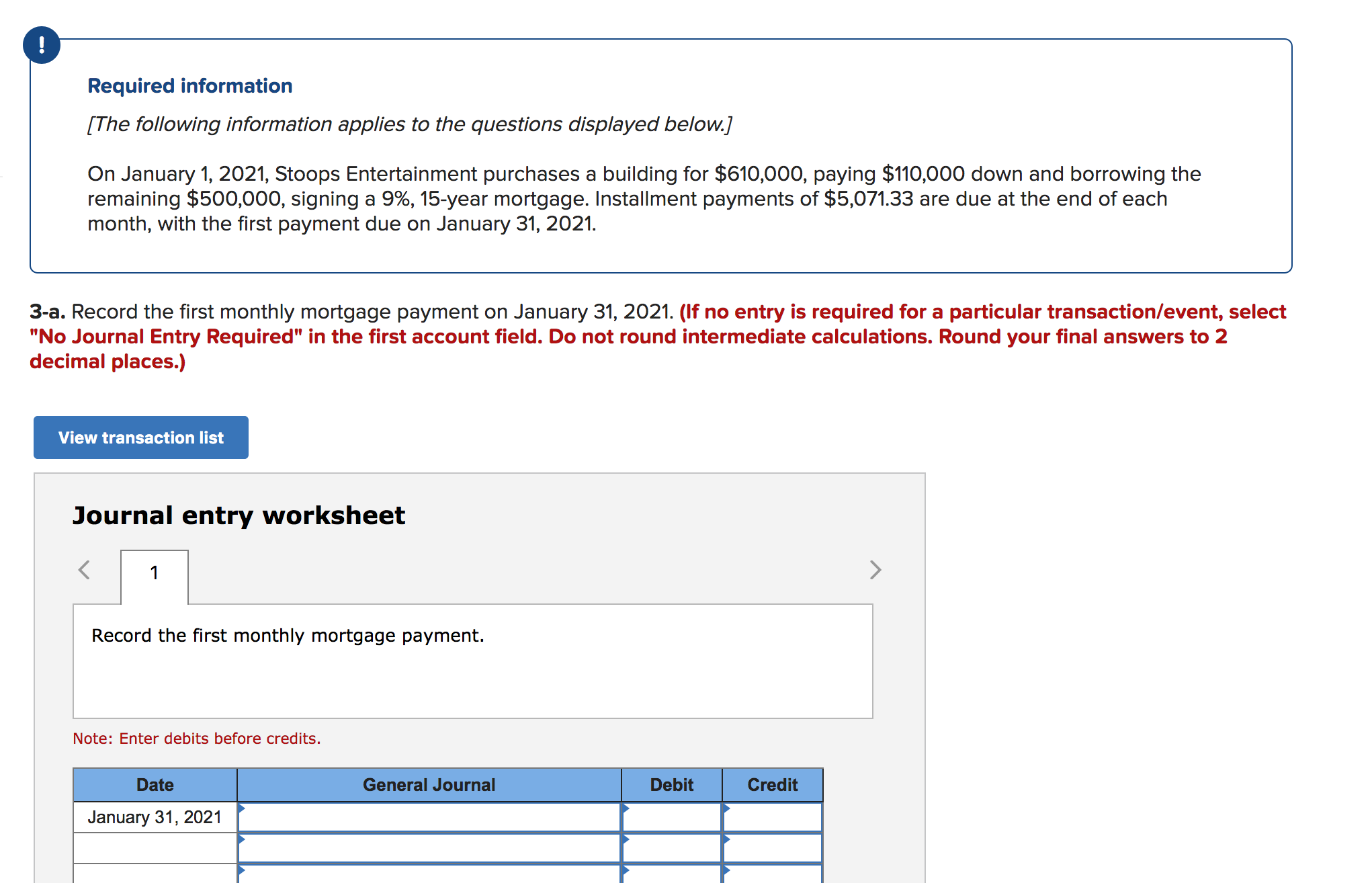 !
Required information
[The following information applies to the questions displayed below.]
On January 1, 2021, Stoops Entertainment purchases a building for $610,000, paying $110,000 down and borrowing the
remaining $500,000, signing a 9%, 15-year mortgage. Installment payments of $5,071.33 are due at the end of each
month, with the first payment due on January 31, 2021.
3-a. Record the first monthly mortgage payment on January 31, 2021. (If no entry is required for a particular transaction/event, select
"No Journal Entry Required" in the first account field. Do not round intermediate calculations. Round your final answers to 2
decimal places.)
View transaction list
Journal entry worksheet
>
1
Record the first monthly mortgage payment.
Note: Enter debits before credits.
Credit
Date
General Journal
Debit
January 31, 2021
