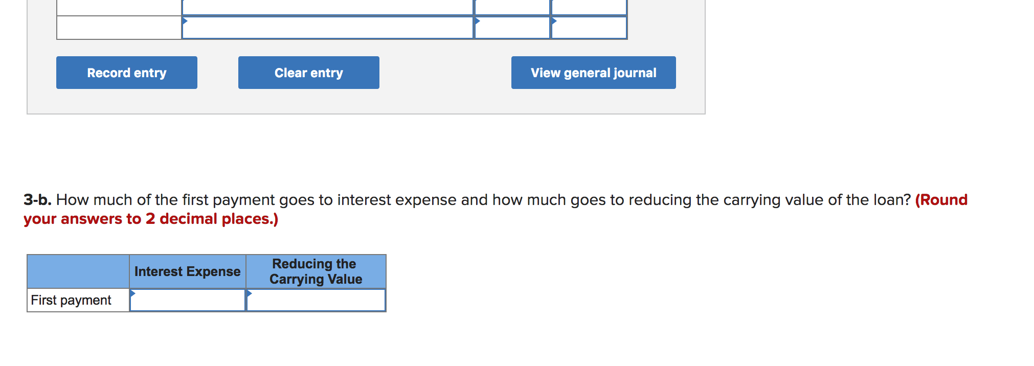 Record entry
Clear entry
View general journal
3-b. How much of the first payment goes to interest expense and how much goes to reducing the carrying value of the loan? (Round
your answers to 2 decimal places.)
Reducing the
Carrying Value
Interest Expense
First payment
