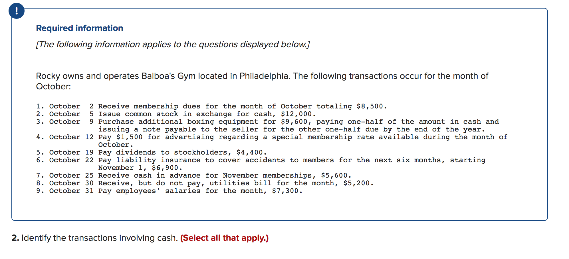 !
Required information
[The following information applies to the questions displayed below.]
Rocky owns and operates Balboa's Gym located in Philadelphia. The following transactions occur for the month of
October
2 Receive membership dues for the month of October totaling $8,500
5 Issue common stock in exchange for cash, $12,000
9 Purchase additional boxing equipment for $9,600, paying one--half of the amount in cash and
issuing a note payable to the seller for the other one-half due by the end of the year.
1. October
2. October
3. October
4. October 12 Pay $1,500 for advertising regarding a
special membership rate available during the month of
October
5. October 19 Pay dividends to stockholders, $4,400.
6. October 22 Pay liability insurance to cover accidents to members for the next six months, starting
November 1, $6,900.
7. October 25 Receive cash in advance for November memberships, $5,600
8. October 30 Receive, but do not pay, utilities bill for the month, $5,200.
9. October 31 Pay employees' salaries for the month, $7,300.
2. Identify the transactions involving cash. (Select all that apply.)
