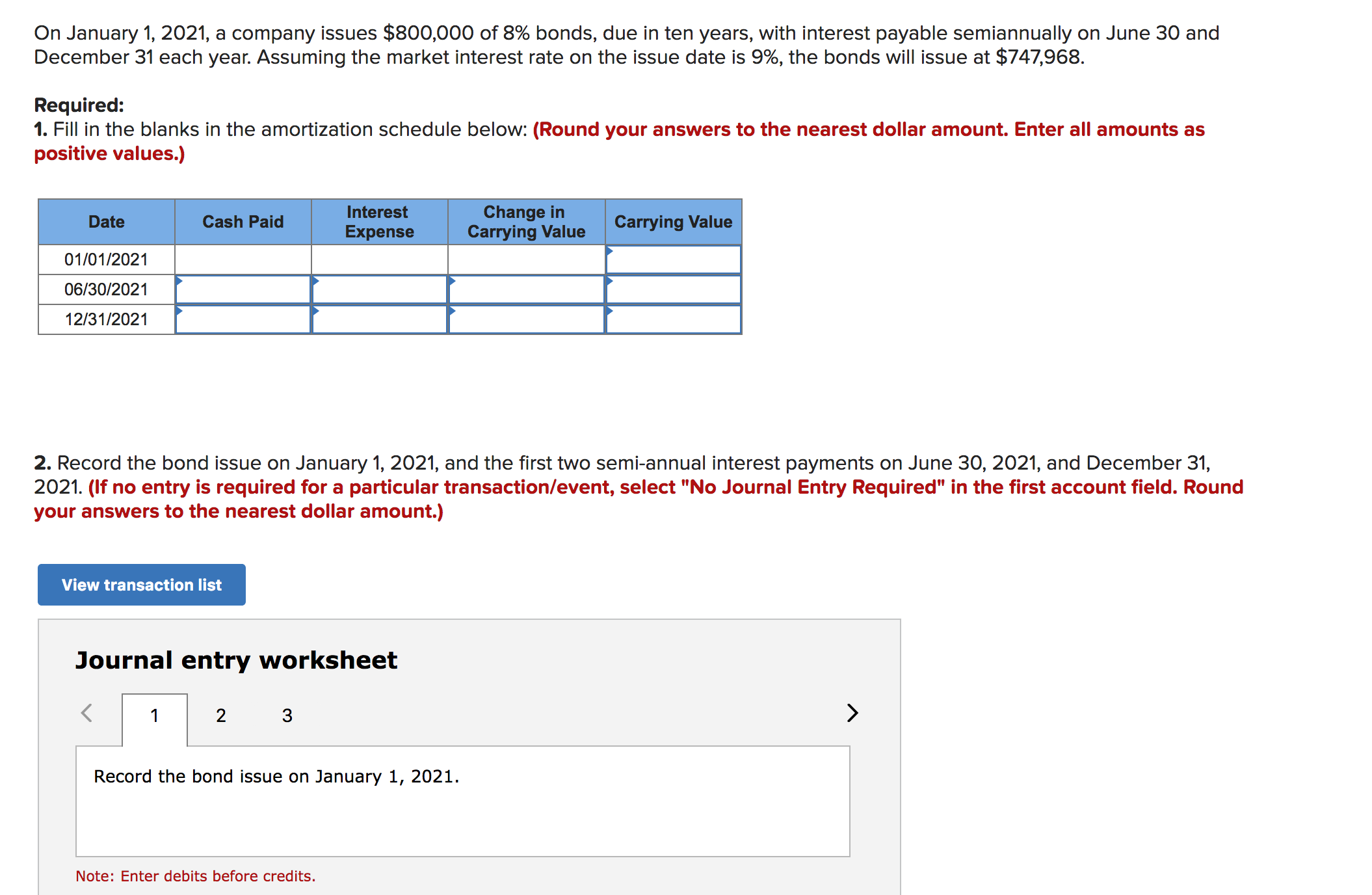 On January 1, 2021, a company issues $800,000 of 8% bonds, due in ten years, with interest payable semiannually on June 30 and
December 31 each year. Assuming the market interest rate on the issue date is 9%, the bonds will issue at $747,968
Required:
1. Fill in the blanks in the amortization schedule below: (Round your answers to the nearest dollar amount. Enter all amounts as
positive values.)
Change in
Carrying Value
Interest
Cash Paid
Carrying Value
Date
Expense
01/01/2021
06/30/2021
12/31/2021
2. Record the bond issue on January 1, 2021, and the first two semi-annual interest payments on June 30, 2021, and December 31,
2021. (If no entry is required for a particular transaction/event, select "No Journal Entry Required" in the first account field. Round
your answers to the nearest dollar amount.)
View transaction list
Journal entry worksheet
2
1
3
Record the bond issue on January 1, 2021
Note: Enter debits before credits.
