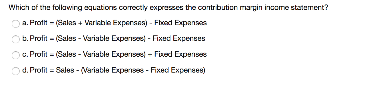 Which of the following equations correctly expresses the contribution margin income statement?
a. Profit = (Sales + Variable Expenses) - Fixed Expenses
b. Profit = (Sales - Variable Expenses) - Fixed Expenses
c. Profit = (Sales - Variable Expenses) + Fixed Expenses
d. Profit = Sales - (Variable Expenses - Fixed Expenses)
