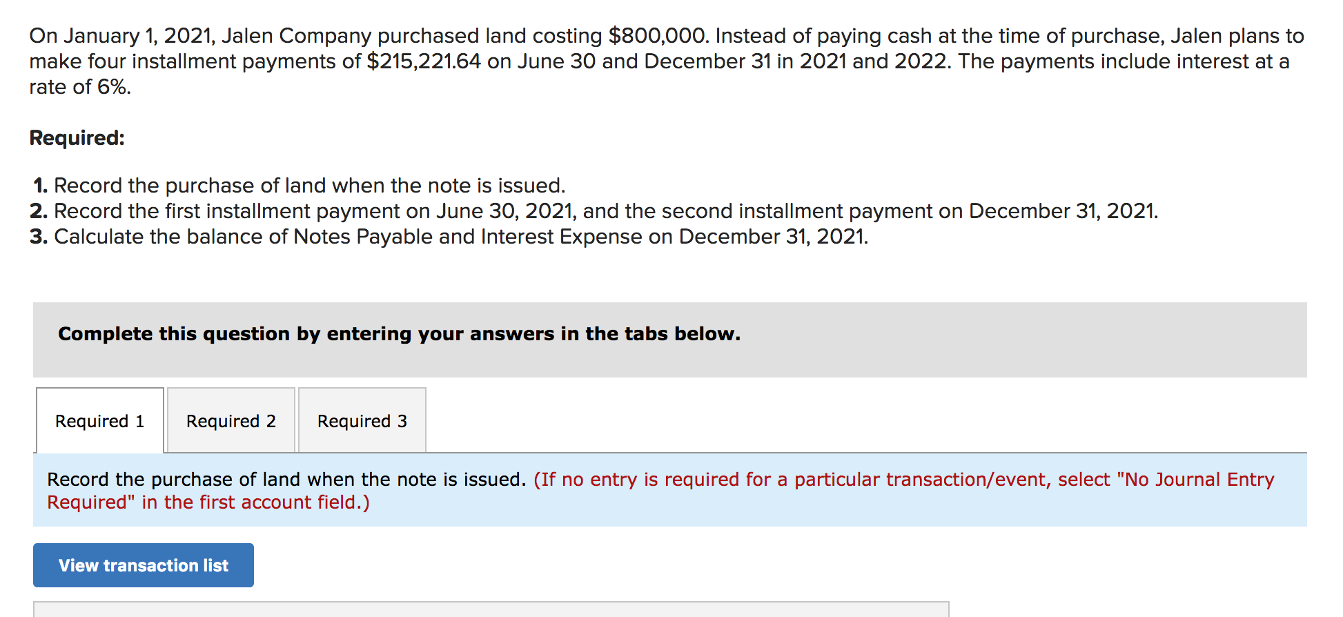 On January 1, 2021, Jalen Company purchased land costing $800,000. Instead of paying cash at the time of purchase, Jalen plans to
make four installment payments of $215,221.64 on June 30 and December 31 in 2021 and 2022. The payments include interest at a
rate of 6%
Required:
1. Record the purchase of land when the note is issued.
2. Record the first installment payment on June 30, 2021, and the second installment payment on December 31, 2021
3. Calculate the balance of Notes Payable and Interest Expense on December 31, 2021.
Complete this question by entering your answers in the tabs below.
Required 1
Required 2
Required 3
Record the purchase of land when the note is issued. (If no entry is required for a particular transaction/event, select "No Journal Entry
Required" in the first account field.)
View transaction list
