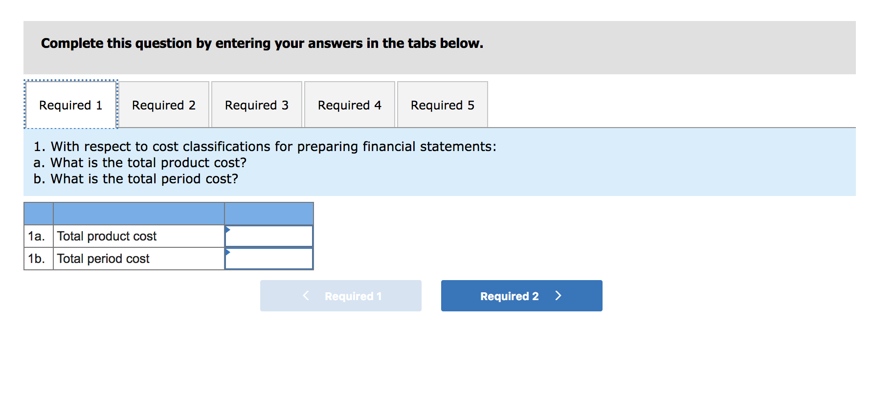 Complete this question by entering your answers in the tabs below.
Required 3
Required 1
Required 2
Required 4
Required 5
1. With respect to cost classifications for preparing financial statements:
a. What is the total product cost?
b. What is the total period cost?
1a. Total product cost
1b. Total period cost
< Required 1
Required 2
