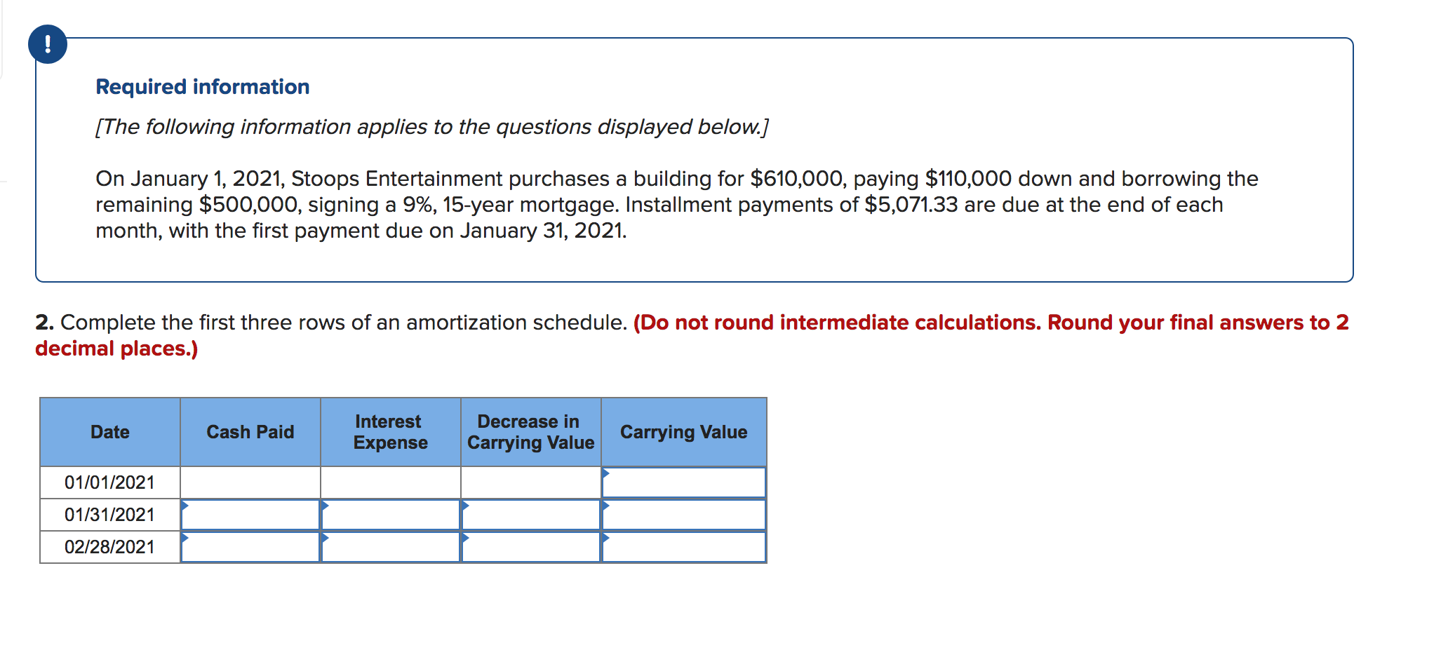 !
Required information
[The following information applies to the questions displayed below.]
On January 1, 2021, Stoops Entertainment purchases a building for $610,000, paying $110,000 down and borrowinng the
remaining $500,000, signing a 9%, 15-year mortgage. Installment payments of $5,071.33 are due at the end of each
month, with the first payment due on January 31, 2021.
2. Complete the first three rows of an amortization schedule. (Do not round intermediate calculations. Round your final answers to 2
decimal places.)
Interest
Decrease in
Carrying Value
Date
Cash Paid
Carrying Value
Expense
01/01/2021
01/31/2021
02/28/2021
