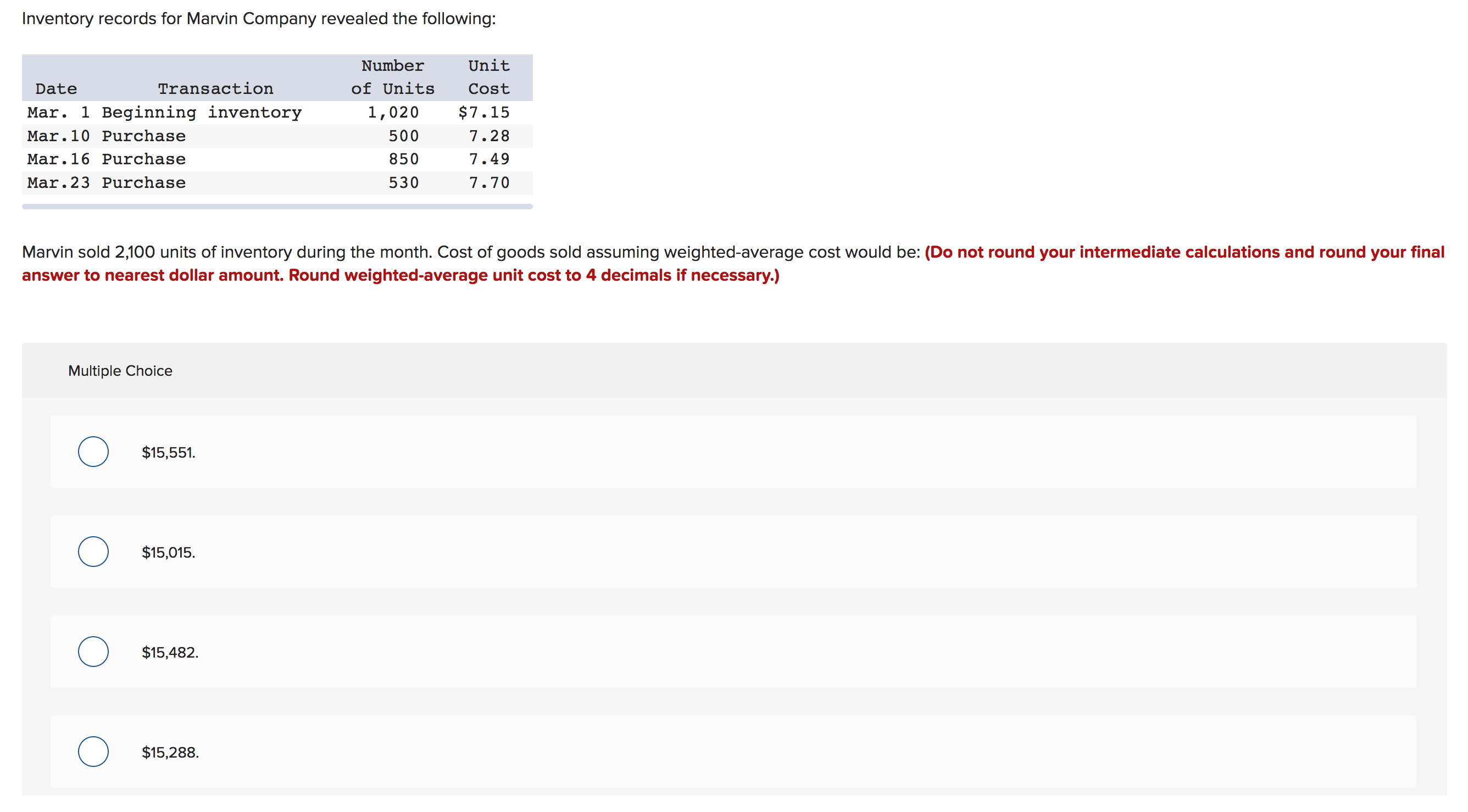 Inventory records for Marvin Company revealed the following:
Unit
Number
Transaction
of Units
Date
Cost
Mar. 1 Beginning inventory
$7.15
1,020
500
Mar.10 Purchase
7.28
Mar.16 Purchase
850
7.49
Mar.23 Purchase
530
7.70
Marvin sold 2,100 units of inventory during the month. Cost of goods sold assuming weighted-average cost would be: (Do not round your intermediate calculations and round your final
answer to nearest dollar amount. Round weighted-average unit cost to 4 decimals if necessary.)
Multiple Choice
$15,551.
$15,015
$15,482
$15,288.
