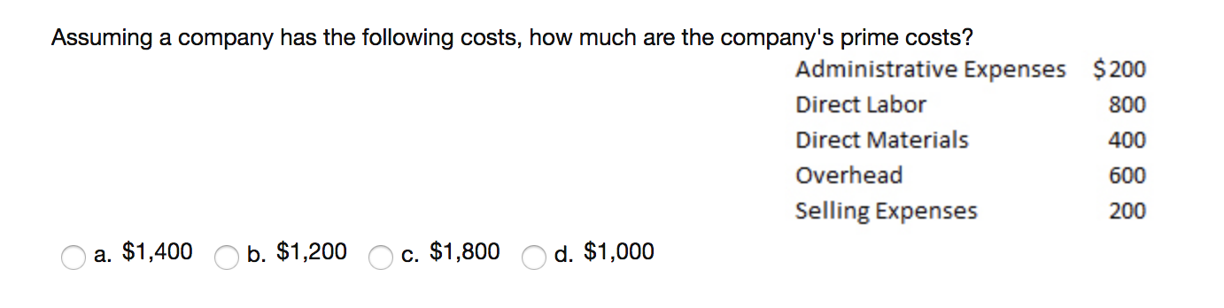 Assuming a company has the following costs, how much are the company's prime costs?
Administrative Expenses $200
Direct Labor
800
Direct Materials
400
Overhead
600
Selling Expenses
200
a. $1,400
b. $1,200
c. $1,800
d. $1,000
