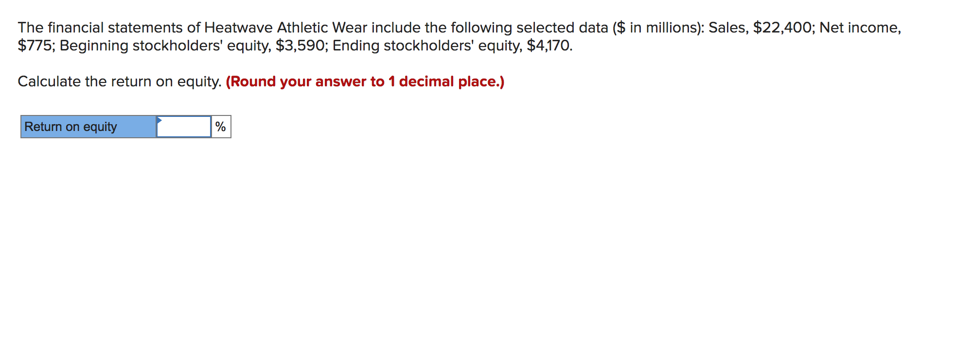 The financial statements of Heatwave Athletic Wear include the following selected data ($ in millions): Sales, $22,400; Net income,
$775; Beginning stockholders' equity, $3,590; Ending stockholders' equity, $4,170.
Calculate the return on equity. (Round your answer to 1 decimal place.)
Return on equity
