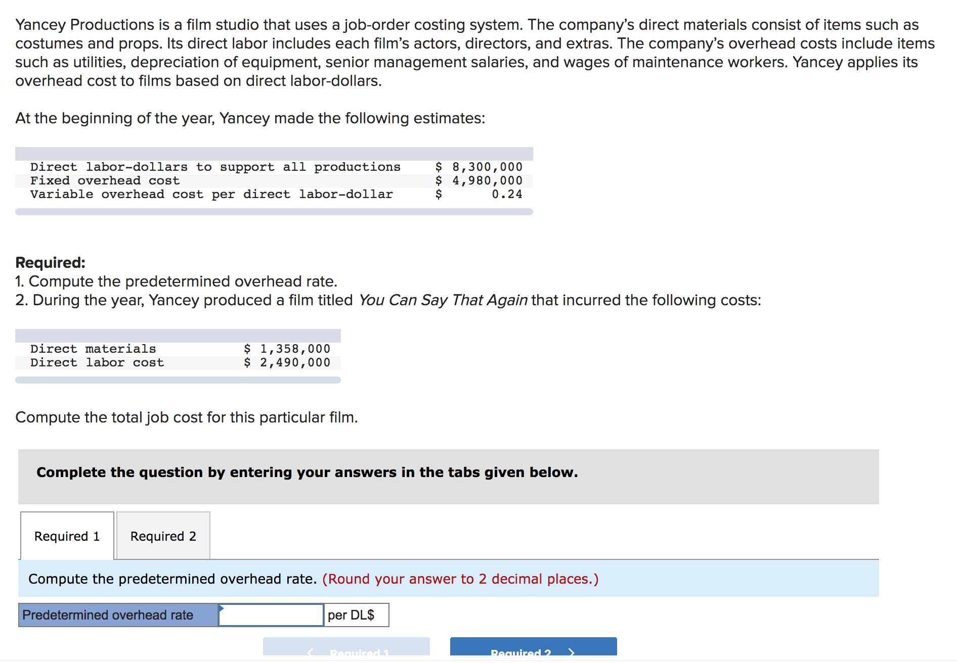 Yancey Productions is a film studio that uses a job-order costing system. The company's direct materials consist of items such as
costumes and props. Its direct labor includes each film's actors, directors, and extras. The company's overhead costs include items
such as utilities, depreciation of equipment, senior management salaries, and wages of maintenance workers. Yancey applies its
overhead cost to films based on direct labor-dollars.
At the beginning of the year, Yancey made the following estimates:
$ 8,300,000
$ 4,980,000
0.24
Direct labor-dollars to support all productions
Fixed overhead cost
Variable overhead cost per direct labor-dollar
Required:
1. Compute the predetermined overhead rate.
2. During the year, Yancey produced a film titled You Can Say That Again that incurred the following costs:
$ 1,358,000
$ 2,490,000
Direct materials
Direct labor cost
Compute the total job cost for this particular film.
Complete the question by entering your answers in the tabs given below.
Required 1
Required 2
Compute the predetermined overhead rate. (Round your answer to 2 decimal places.)
Predetermined overhead rate
per DL$
Pequired 2
Peguired

