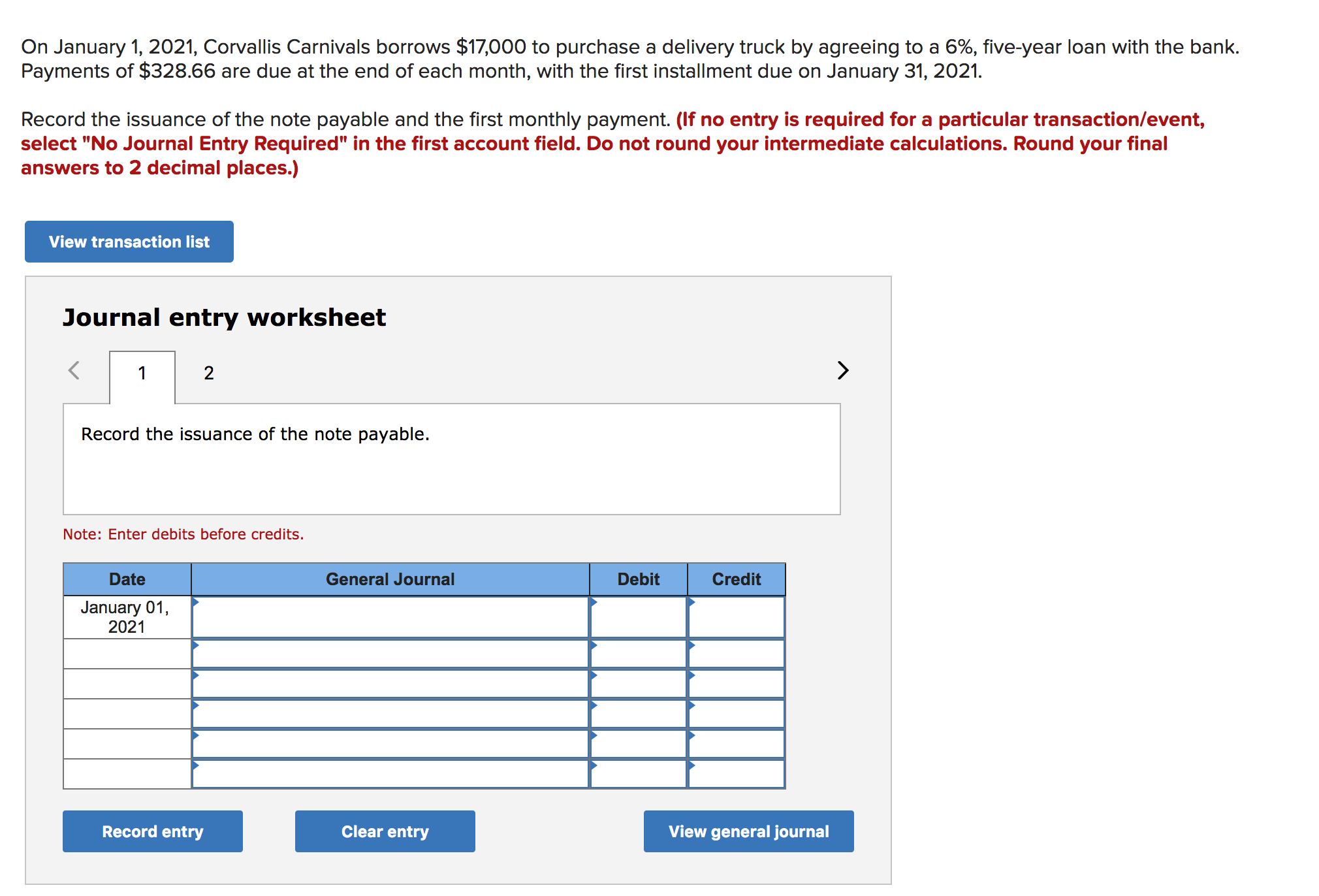 On January 1, 2021, Corvallis Carnivals borrows $17,000 to purchase a delivery truck by agreeing to a 6%, five-year loan with the bank
Payments of $328.66 are due at the end of each month, with the first installment due on January 31, 2021
Record the issuance of the note payable and the first monthly payment. (If no entry is required for a particular transaction/event,
select "No Journal Entry Required" in the first account field. Do not round your intermediate calculations. Round your final
answers to 2 decimal places.)
View transaction list
Journal entry worksheet
2
1
Record the issuance of the note payable.
Note: Enter debits before credits.
Date
General Journal
Debit
Credit
January 01,
2021
Record entry
Clear entry
View general journal

