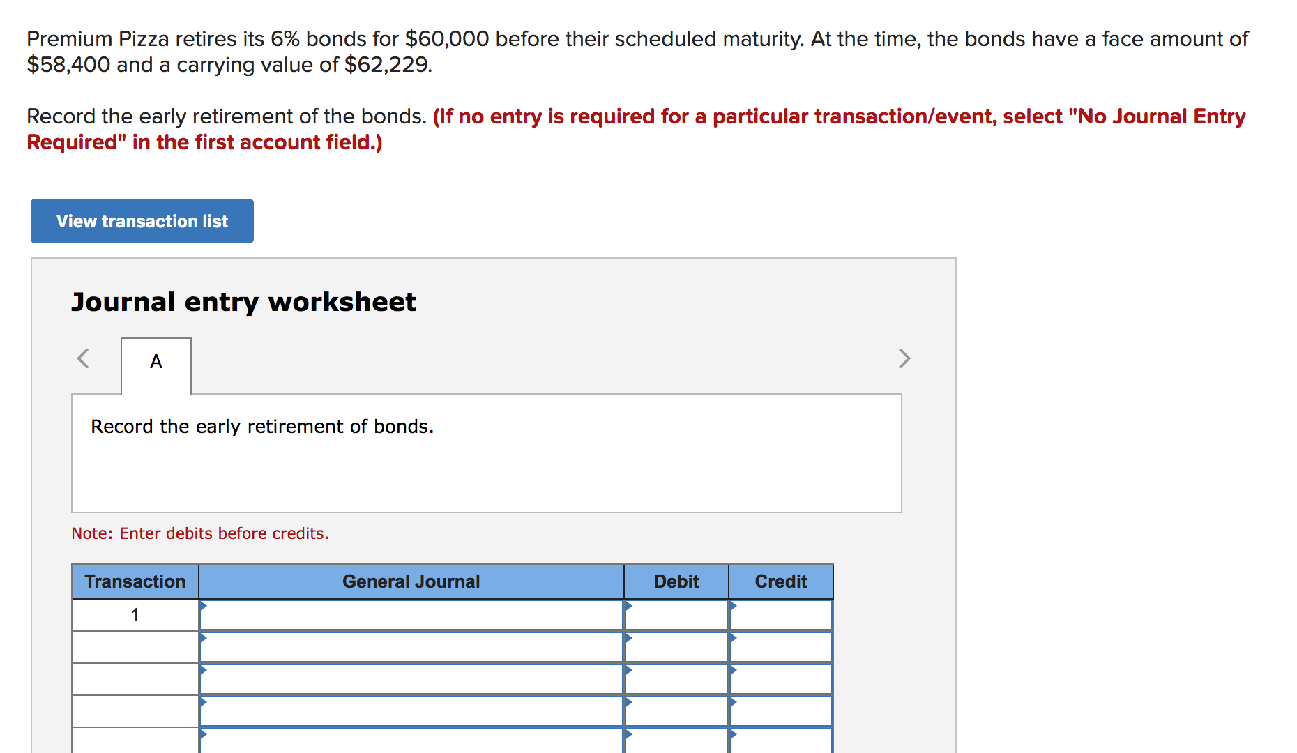 Premium Pizza retires its 6% bonds for $60,000 before their scheduled maturity. At the time, the bonds have a face amount of
$58,400 and a carrying value of $62,229.
Record the early retirement of the bonds. (If no entry is required for a particular transaction/event, select "No Journal Entry
Required" in the first account field.)
View transaction list
Journal entry worksheet
<
>
A
Record the early retirement of bonds.
Note: Enter debits before credits.
Transaction
General Journal
Debit
Credit
1
