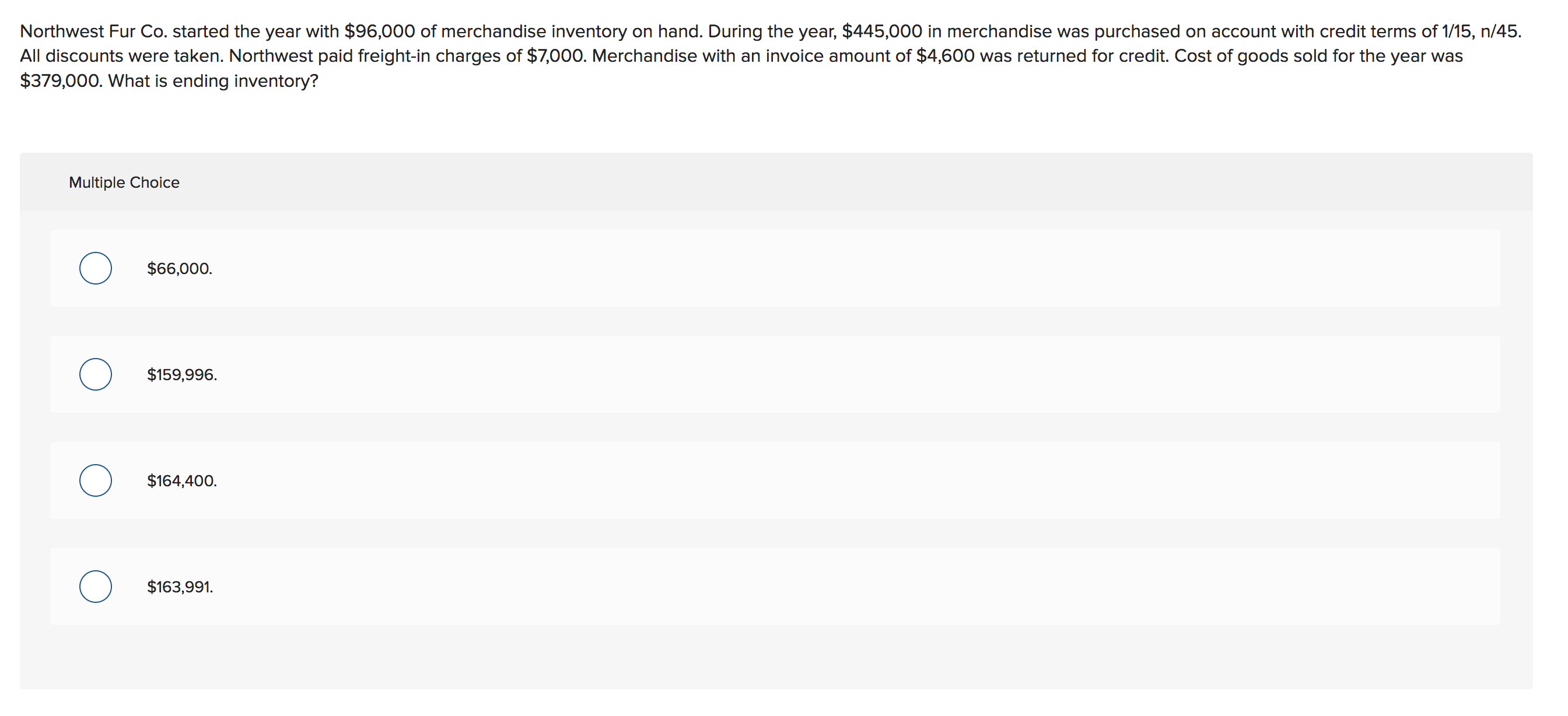 Northwest Fur Co. started the year with $96,000 of merchandise inventory on hand. During the year, $445,000 in merchandise was purchased on account with credit terms of 1/15, n/45
All discounts were taken. Northwest paid freight-in charges of $7,000. Merchandise with an invoice amount of $4,600 was returned for credit. Cost of goods sold for the year was
$379,000. What is ending inventory?
Multiple Choice
$66,000
$159,996
$164,400
$163,991.
