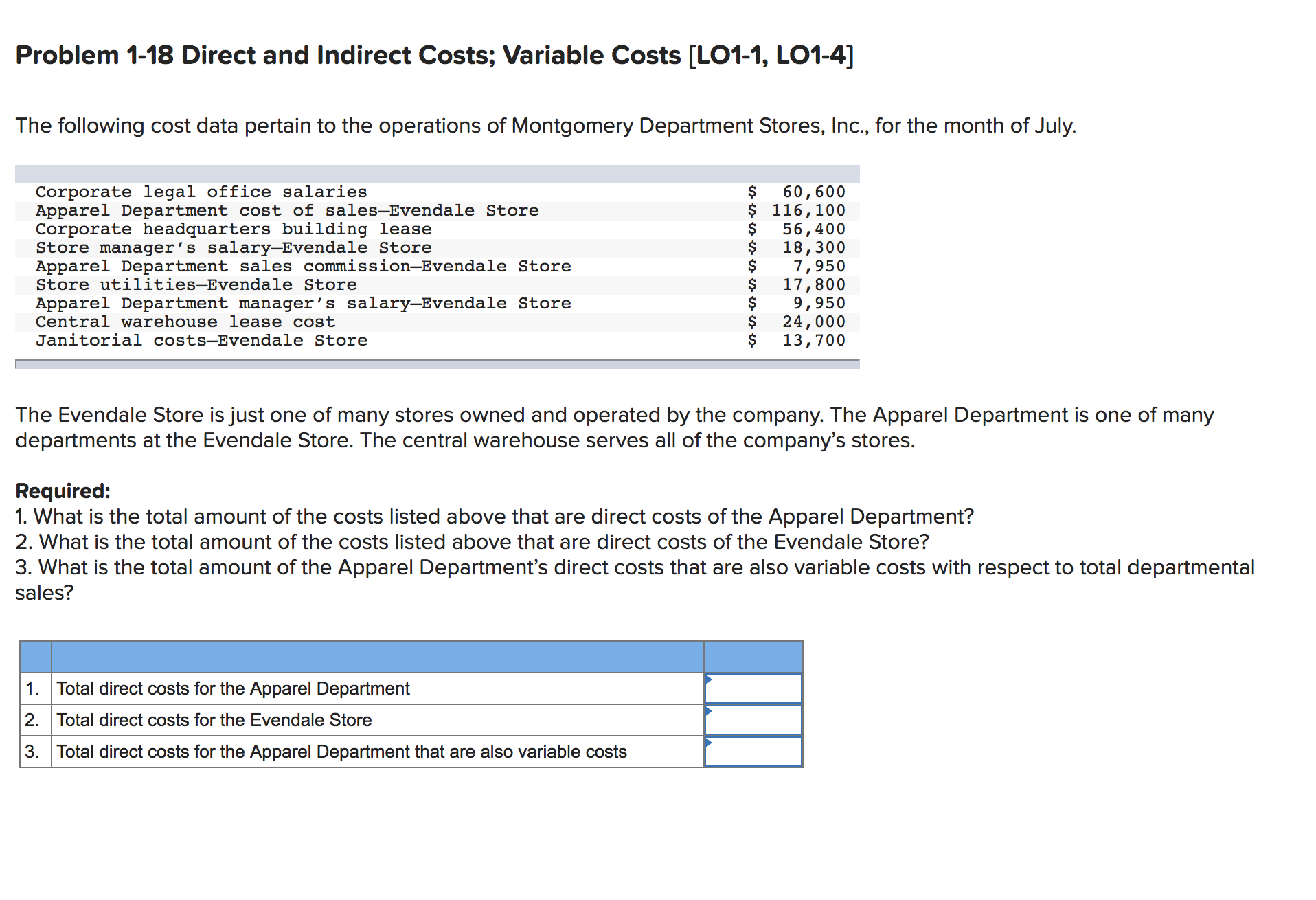 Problem 1-18 Direct and Indirect Costs; Variable Costs [L01-1, LO1-4]
The following cost data pertain to the operations of Montgomery Department Stores, Inc., for the month of July.
Corporate legal office salaries
Apparel Department cost of sales-Evendale Store
Corporate headquarters building lease
Store manager's salary-Evendale Store
Apparel Department sales commission-Evendale Store
Store utilities-Evendale Store
60,600
$ 116,100
56,400
18,300
7,950
17,800
9,950
24,000
13,700
Apparel Department manager's salary-Evendale Store
Central warehouse lease cost
Janitorial costs-Evendale Store
The Evendale Store is just one of many stores owned and operated by the company. The Apparel Department is one of many
departments at the Evendale Store. The central warehouse serves all of the company's stores.
Required:
1. What is the total amount of the costs listed above that are direct costs of the Apparel Department?
2. What is the total amount of the costs listed above that are direct costs of the Evendale Store?
3. What is the total amount of the Apparel Department's direct costs that are also variable costs with respect to total departmental
sales?
Total direct costs for the Apparel Department
1.
2. Total direct costs for the Evendale Store
3. Total direct costs for the Apparel Department that are also variable costs
