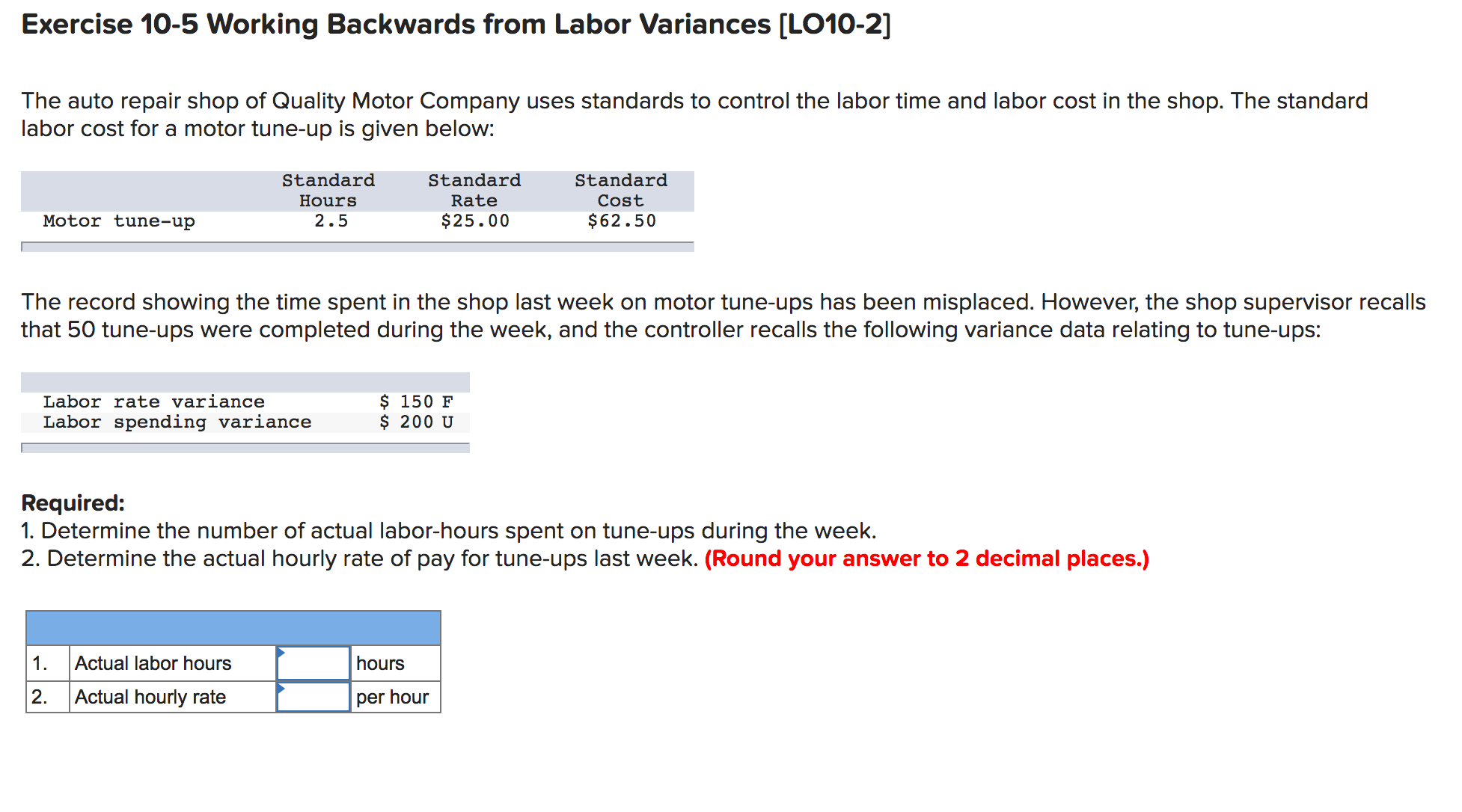 Exercise 10-5 Working Backwards from Labor Variances [LO10-2]
The auto repair shop of Quality Motor Company uses standards to control the labor time and labor cost in the shop. The standard
labor cost for a motor tune-up is given below:
Standard
Standard
Standard
Hours
Rate
Cost
Motor tune-up
2.5
$25.00
$62.50
The record showing the time spent in the shop last week on motor tune-ups has been misplaced. However, the shop supervisor recalls
that 50 tune-ups were completed during the week, and the controller recalls the following variance data relating to tune-ups:
$ 150 F
$ 200 U
Labor rate variance
Labor spending variance
Required:
1. Determine the number of actual labor-hours spent on tune-ups during the week.
2. Determine the actual hourly rate of pay for tune-ups last week. (Round your answer to 2 decimal places.)
1.
Actual labor hours
hours
2.
Actual hourly rate
per hour
