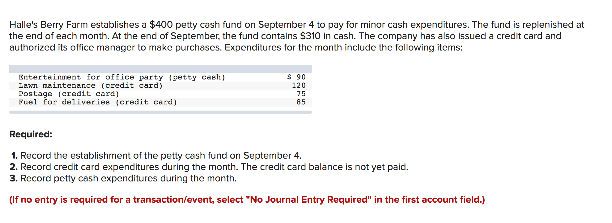 Halle's Berry Farm establishes a $400 petty cash fund on September 4 to pay for minor cash expenditures. The fund is replenished at
the end of each month. At the end of September, the fund contains $310 in cash. The company has also issued a credit card and
authorized its office manager to make purchases. Expenditures for the month include the following items:
$ 90
120
Entertainment for office party (petty cash)
Lawn maintenance (credit card)
Postage (credit card)
Fuel for deliveries (credit card)
75
85
Required:
1. Record the establishment of the petty cash fund on September 4
2. Record credit card expenditures during the month. The credit card balance is not yet paid.
3. Record petty cash expenditures during the month.
(If no entry is required for a transaction/event, select "No Journal Entry Required" in the first account field.)
