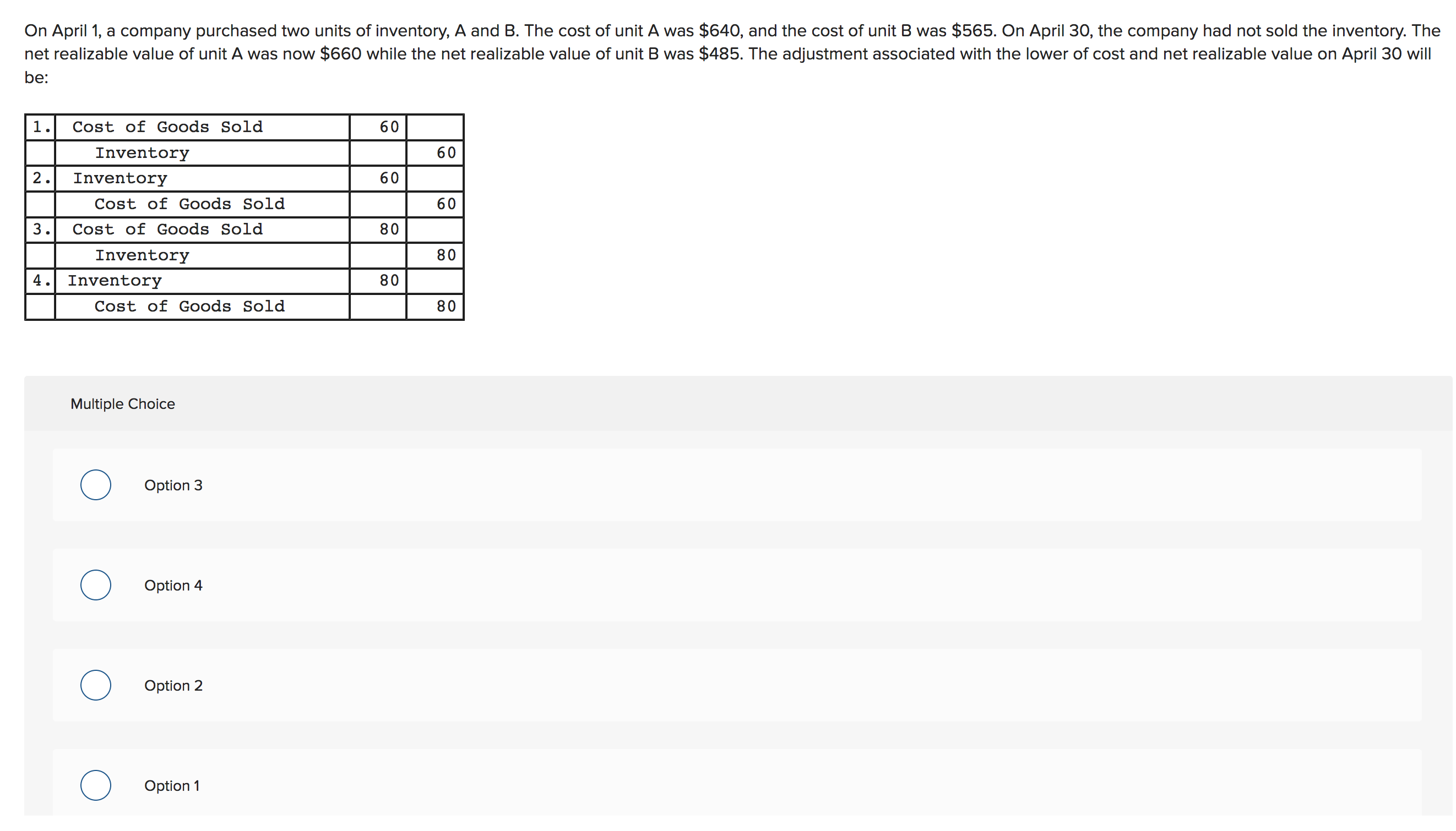 On April 1, a company purchased two units of inventory, A and B. The cost of unit A was $640, and the cost of unit B was $565. On April 30, the company had not sold the inventory. The
net realizable value of unit A was now $660 while the net realizable value of unit B was $485. The adjustment associated with the lower of cost and net realizable value on April 30 will
be:
1.
Cost of Goods Sold
60
60
Inventory
2
60
Inventory
Cost of Goods Sold
60
80
3.
Cost of Goods Sold
80
Inventory
4.Inventory
80
Cost of Goods Sold
80
Multiple Choice
Option 3
о
Option 4
Option 2
Option 1
