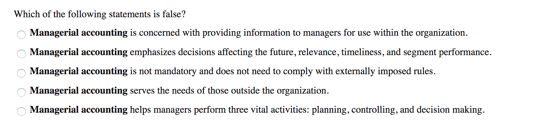 Which of the following statements is false?
Managerial accounting is concerned with providing information to managers for use within the organization.
Managerial accounting emphasizes decisions affecting the future, relevance, timeliness, and segment performance.
Managerial accounting is not mandatory and does not need to comply with externally imposed rules.
Managerial accounting serves the needs of those outside the organization.
Managerial accounting helps managers perform three vital activities: planning, controlling, and decision making.
O O O O O
