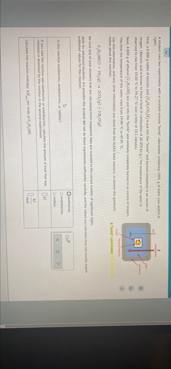 A student runs two experiments with a constant-volume "bomb" calorimeter containing 1000. g of water (see sketch at
right).
First, a 6.000 g tablet of benzoic acid (C,H,CO,H) is put into the "bomb" and burned completely in an excess of
oxygen. (Benzoic acid is known to have a heat of combustion of 26.454 k/g.) The temperature of the water is
observed to rise from 19.00 °C to 54.27 °C over a time of 10.1 minutes.
Next, 4.860 g of ethanol (C,H, OH) are put into the "bomb" and similarly completely burned in an excess of oxygen.
This time the temperature of the water rises from 19.00 C to 45.91 °C.
chemical reaction
Use this information, and any other information you need from the ALEKS Data resource, to answer the questions
below about this reaction:
"borsb
A "bomb" calorimeter.
C,H,OH(1) + 30,(g) → 200,(g) + 3 H,O (g)
Be sure any of your answers that are calculated from measured data are rounded to the correct number of significant digits.
Note for advanced students: it's possible the student did not do these experiments sufficiently carefully, and the values you calculate may not exactly match
published values for this reaction.
Oexothermic
Is this reaction exothermic, endothermic, or neither?
O endothermic
O neither
If you said the reaction was exothermic or endothermic, calculate the amount of heat that was
released or absorbed by the reaction in the second experiment.
kJ
Calculate the reaction enthalpy AH per mole of C,H,OH.
mol
