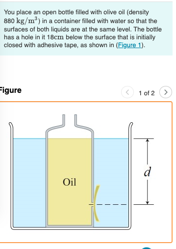 You place an open bottle filled with olive oil (density
880 kg/m³) in a container filled with water so that the
surfaces of both liquids are at the same level. The bottle
has a hole in it 18cm below the surface that is initially
closed with adhesive tape, as shown in (Figure 1).
Figure
1 of 2
d
Oil
