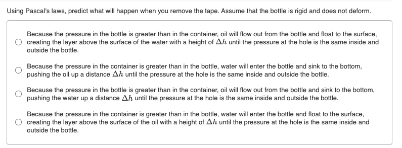 Using Pascal's laws, predict what will happen when you remove the tape. Assume that the bottle is rigid and does not deform.
Because the pressure in the bottle is greater than in the container, oil will flow out from the bottle and float to the surface,
creating the layer above the surface of the water with a height of Ah until the pressure at the hole is the same inside and
outside the bottle.
Because the pressure in the container is greater than in the bottle, water will enter the bottle and sink to the bottom,
pushing the oil up a distance Ah until the pressure at the hole is the same inside and outside the bottle.
Because the pressure in the bottle is greater than in the container, oil will flow out from the bottle and sink to the bottom,
pushing the water up a distance Ah until the pressure at the hole is the same inside and outside the bottle.
Because the pressure in the container is greater than in the bottle, water will enter the bottle and float to the surface,
creating the layer above the surface of the oil with a height of Ah until the pressure at the hole is the same inside and
outside the bottle.
