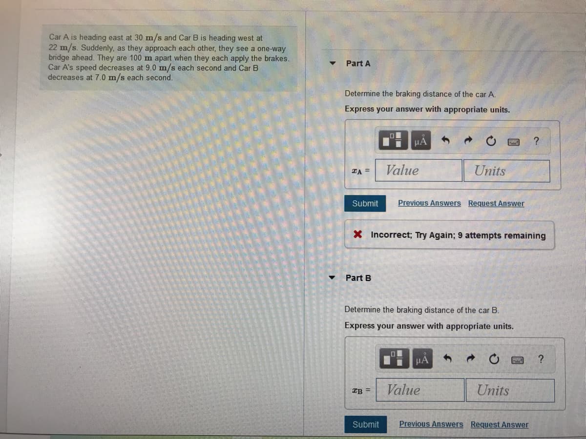 Car A is heading east at 30 m/s and Car B is heading west at
22 m/s. Suddenly, as they approach each other, they see a one-way
bridge ahead. They are 100 m apart when they each apply the brakes.
Car A's speed decreases at 9.0 m/s each second and Car B
decreases at 7.0 m/s each second.
Part A
Determine the braking distance of the car A.
Express your answer with appropriate units.
HA
ZA =
Value
Units
Submit
Previous Answers Request Answer
X Incorrect; Try Again; 9 attempts remaining
Part B
Determine the braking distance of the car B.
Express your answer with appropriate units.
HA
Value
Units
IB =
Submit
Previous Answers Request Answer
