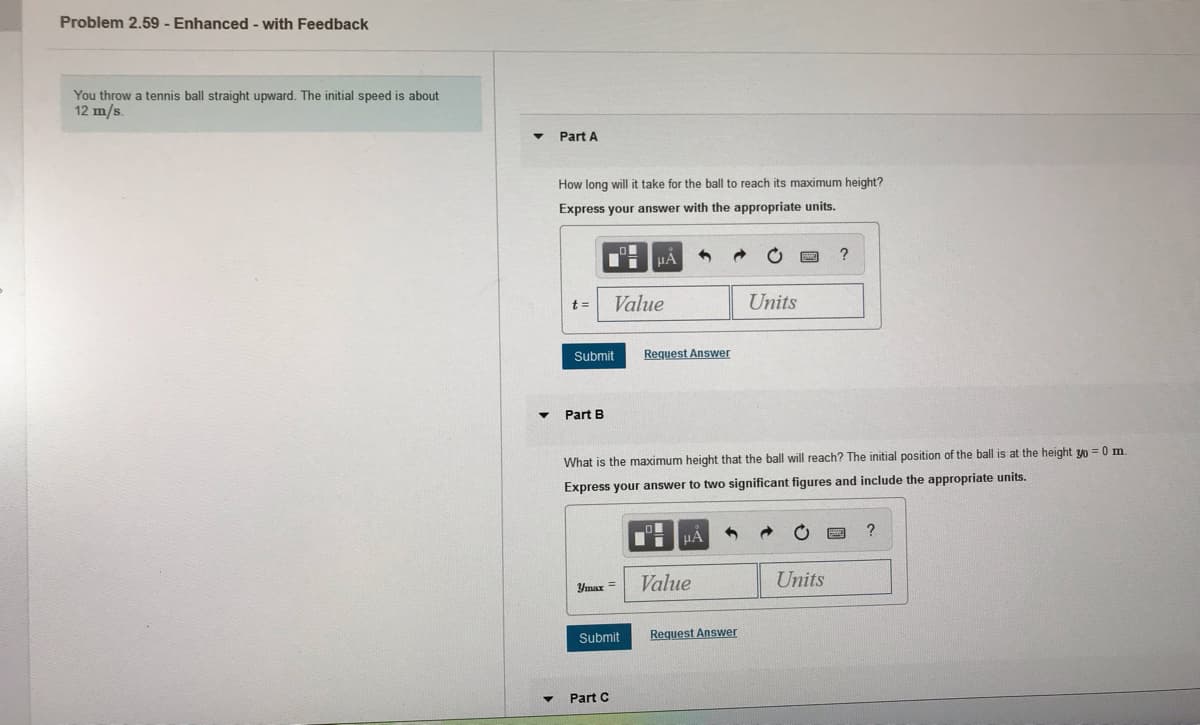 Problem 2.59 - Enhanced - with Feedback
You throw a tennis ball straight upward. The initial speed is about
12 m/s.
Part A
How long will it take for the ball to reach its maximum height?
Express your answer with the appropriate units.
?
t =
Value
Units
Submit
Request Answer
Part B
What
the maximum height that the ball will reach? The initial position of the ball is at the height yo = 0 m.
Express your answer to two significant figures and include the appropriate units.
HA
Value
Units
Ymax=
Submit
Request Answer
Part C
