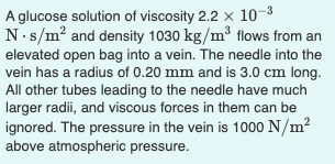 A glucose solution of viscosity 2.2 x 10-3
N.s/m? and density 1030 kg/m³ flows from an
elevated open bag into a vein. The needle into the
vein has a radius of 0.20 mm and is 3.0 cm long.
All other tubes leading to the needle have much
larger radii, and viscous forces in them can be
ignored. The pressure in the vein is 1000 N/m?
above atmospheric pressure.
