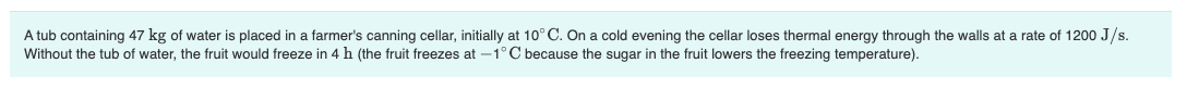 A tub containing 47 kg of water is placed in a farmer's canning cellar, initially at 10° C. On a cold evening the cellar loses thermal energy through the walls at a rate of 1200 J/s.
Without the tub of water, the fruit would freeze in 4 h (the fruit freezes at –1°C because the sugar in the fruit lowers the freezing temperature).
