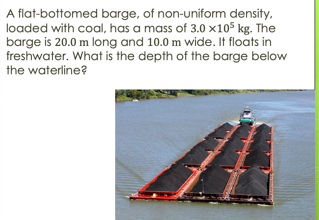 A flat-bottomed barge, of non-uniform density,
loaded with coal, has a mass of 3.0 x105 kg. The
barge is 20.0 m long and 10.0 m wide. It floats in
freshwater. What is the depth of the barge below
the waterline?
