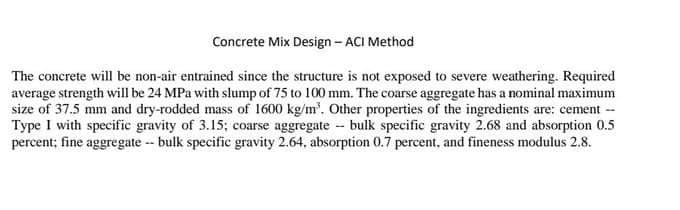 Concrete Mix Design - ACI Method
The concrete will be non-air entrained since the structure is not exposed to severe weathering. Required
average strength will be 24 MPa with slump of 75 to 100 mm. The coarse aggregate has a nominal maximum
size of 37.5 mm and dry-rodded mass of 1600 kg/m³. Other properties of the ingredients are: cement
Type I with specific gravity of 3.15; coarse aggregate -- bulk specific gravity 2.68 and absorption 0.5
percent; fine aggregate -- bulk specific gravity 2.64, absorption 0.7 percent, and fineness modulus 2.8.