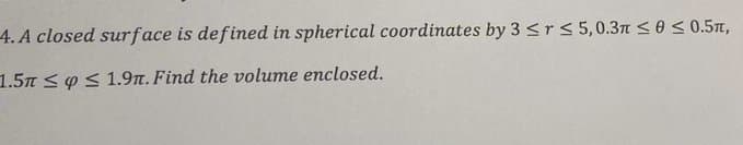 4.A closed surface is defined in spherical coordinates by 3 ≤r ≤ 5,0.3 ≤0 ≤ 0.5,
1.5m ≤ ≤ 1.9n. Find the volume enclosed.