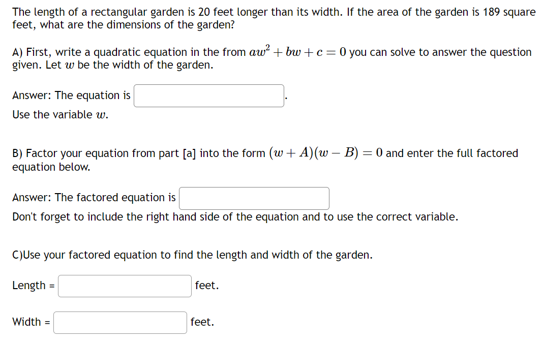 The length of a rectangular garden is 20 feet longer than its width. If the area of the garden is 189 square
feet, what are the dimensions of the garden?
A) First, write a quadratic equation in the from aw² + bw + c = 0 you can solve to answer the question
given. Let w be the width of the garden.
Answer: The equation is
Use the variable w.
-
B) Factor your equation from part [a] into the form (w + A) (w – B) = 0 and enter the full factored
equation below.
Answer: The factored equation is
Don't forget to include the right hand side of the equation and to use the correct variable.
C)Use your factored equation to find the length and width of the garden.
Length
=
Width =
feet.
feet.