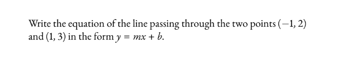 Write the equation of the line passing through the two points (-1,2)
and (1, 3) in the form y = mx + b.