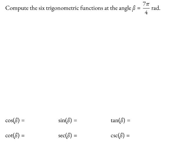 **Computation of Trigonometric Functions for Angle \( \beta = \frac{7\pi}{4} \) radians**

Given the angle \( \beta = \frac{7\pi}{4} \) radians, we can compute the six primary trigonometric functions (cosine, sine, tangent, cotangent, secant, and cosecant) for this angle.

1. **Cosine Function (\( \cos(\beta) \)):**

2. **Sine Function (\( \sin(\beta) \)):**

3. **Tangent Function (\( \tan(\beta) \)):**

4. **Cotangent Function (\( \cot(\beta) \)):**

5. **Secant Function (\( \sec(\beta) \)):**

6. **Cosecant Function (\( \csc(\beta) \)):**

Below are their respective placeholder expressions:
- \( \cos(\beta) = \)
- \( \sin(\beta) = \)
- \( \tan(\beta) = \)
- \( \cot(\beta) = \)
- \( \sec(\beta) = \)
- \( \csc(\beta) = \)

To compute these functions, we need to recognize that:

\[ \frac{7\pi}{4} = 2\pi - \frac{\pi}{4} \]

This angle is equivalent to the standard position angle \( -\frac{\pi}{4} \) or \( \frac{7\pi}{4} \) (which is in the fourth quadrant). Use the unit circle or trigonometric identities accordingly to find the exact values for these functions.