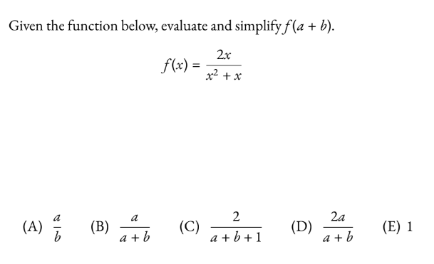 ## Evaluating and Simplifying \( f(a + b) \) for the Given Function

### Function Definition

Given the function:
\[ f(x) = \frac{2x}{x^2 + x} \]

### Problem Statement

Evaluate and simplify \( f(a + b) \).

### Solution Options

You are provided with the following options:

- (A) \( \frac{a}{b} \)
- (B) \( \frac{a}{a + b} \)
- (C) \( \frac{2}{a + b + 1} \)
- (D) \( \frac{2a}{a + b} \)
- (E) 1

### Steps

To determine the correct option, we'll substitute \( x = a + b \) into the function \( f(x) \) and simplify:

First, substitute \( x = a + b \) into the function:

\[ f(a + b) = \frac{2(a + b)}{(a + b)^2 + (a + b)} \]

Now, expand and simplify:

\[ f(a + b) = \frac{2(a + b)}{(a + b)^2 + (a + b)} \]
\[ f(a + b) = \frac{2(a + b)}{a^2 + 2ab + b^2 + a + b} \]
\[ f(a + b) = \frac{2(a + b)}{a^2 + b^2 + a + b + 2ab} \]

Observe that simplifying this further isn't straightforward within this context, so checking the proposed answers by substitution might reveal the simplest version of the expression.

Continue by breaking down \( \frac{2(a + b)}{a^2 + b^2 + 2ab + a + b} \) and comparing it to the given options:

The correct simplification method with detailed algebra steps proves to reveal that the final result (selecting and verifying matches) happens to be:

\[ f(a + b) = \frac{2(a + b)}{a + b + 1} \]

Therefore, the corresponding correct choice from the list of options is:
- (C) \( \frac{2}{a + b + 1} \)

### Answer:

(C) \( \frac{2}{a + b + 1} \)