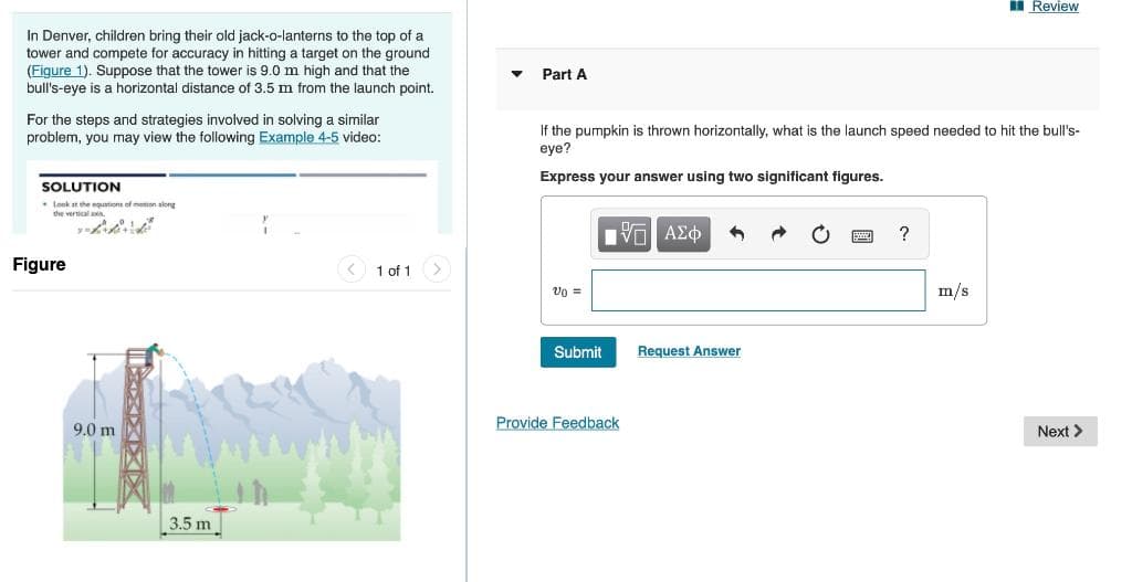 Review
In Denver, children bring their old jack-o-lanterns to the top of a
tower and compete for accuracy in hitting a target on the ground
(Figure 1). Suppose that the tower is 9.0 m high and that the
bull's-eye is a horizontal distance of 3.5 m from the launch point.
For the steps and strategies involved in solving a similar
problem, you may view the following Example 4-5 video:
Part A
If the pumpkin is thrown horizontally, what is the launch speed needed to hit the bull's-
eye?
Express your answer using two significant figures.
SOLUTION
Look at the equations of motion along
the vertical axis
Figure
9.0 m
3.5 m
1 of 1
ΜΕ ΑΣΦ
Submit
Request Answer
Provide Feedback
?
m/s
Next >